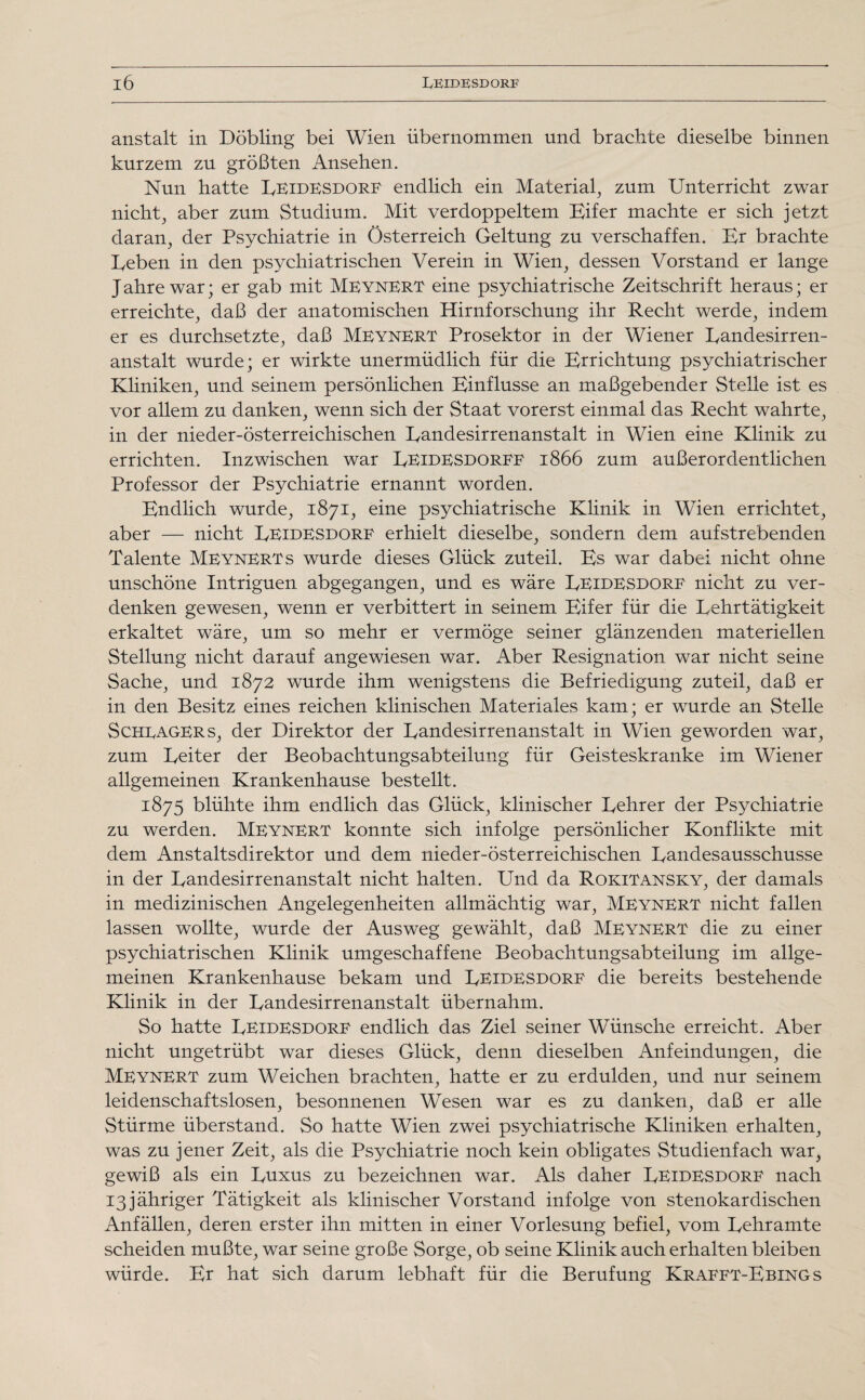 anstalt in Döbling bei Wien übernommen und brachte dieselbe binnen kurzem zu größten Ansehen. Nun hatte Leidesdorf endlich ein Material, zum Unterricht zwar nicht, aber zum Studium. Mit verdoppeltem Eifer machte er sich jetzt daran, der Psychiatrie in Österreich Geltung zu verschaffen. Er brachte heben in den psychiatrischen Verein in Wien, dessen Vorstand er lange Jahre war; er gab mit Meynert eine psychiatrische Zeitschrift heraus; er erreichte, daß der anatomischen Hirnforschung ihr Recht werde, indem er es durchsetzte, daß Meynert Prosektor in der Wiener Landesirren- anstalt wurde; er wirkte unermüdlich für die Errichtung psychiatrischer Kliniken, und seinem persönlichen Einflüsse an maßgebender Stelle ist es vor allem zu danken, wenn sich der Staat vorerst einmal das Recht wahrte, in der nieder-österreichischen Eandesirrenanstalt in Wien eine Klinik zu errichten. Inzwischen war Eeidesdorff 1866 zum außerordentlichen Professor der Psychiatrie ernannt worden. Endlich wurde, 1871, eine psychiatrische Klinik in Wien errichtet, aber — nicht Leidesdorf erhielt dieselbe, sondern dem aufstrebenden Talente Meynerts wurde dieses Glück zuteil. Es war dabei nicht ohne unschöne Intriguen abgegangen, und es wäre Ueidesdorf nicht zu ver¬ denken gewesen, wenn er verbittert in seinem Eifer für die Lehrtätigkeit erkaltet wäre, um so mehr er vermöge seiner glänzenden materiellen Stellung nicht darauf angewiesen war. Aber Resignation war nicht seine Sache, und 1872 wurde ihm wenigstens die Befriedigung zuteil, daß er in den Besitz eines reichen klinischen Materiales kam; er wurde an Stelle Schlagers, der Direktor der Landesirrenanstalt in Wien geworden war, zum Leiter der Beobachtungsabteilung für Geisteskranke im Wiener allgemeinen Krankenhause bestellt. 1875 blühte ihm endlich das Glück, klinischer Lehrer der Psychiatrie zu werden. Meynert konnte sich infolge persönlicher Konflikte mit dem Anstaltsdirektor und dem nieder-österreichischen Landesausschusse in der Landesirrenanstalt nicht halten. Und da Rokitansky, der damals in medizinischen Angelegenheiten allmächtig war, Meynert nicht fallen lassen wollte, wurde der Ausweg gewählt, daß Meynert die zu einer psychiatrischen Klinik umgeschaffene Beobachtungsabteilung im allge¬ meinen Krankenhause bekam und Leidesdorf die bereits bestehende Klinik in der Landesirrenanstalt übernahm. So hatte Leidesdorf endlich das Ziel seiner Wünsche erreicht. Aber nicht ungetrübt war dieses Glück, denn dieselben Anfeindungen, die Meynert zum Weichen brachten, hatte er zu erdulden, und nur seinem leidenschaftslosen, besonnenen Wesen war es zu danken, daß er alle Stürme überstand. So hatte Wien zwei psychiatrische Kliniken erhalten, was zu jener Zeit, als die Psychiatrie noch kein obligates Studienfach war, gewiß als ein Luxus zu bezeichnen war. Als daher Leidesdorf nach 13jähriger Tätigkeit als klinischer Vorstand infolge von stenokardischen Anfällen, deren erster ihn mitten in einer Vorlesung befiel, vom Lehramte scheiden mußte, war seine große Sorge, ob seine Klinik auch erhalten bleiben würde. Er hat sich darum lebhaft für die Berufung Krafft-Ebings