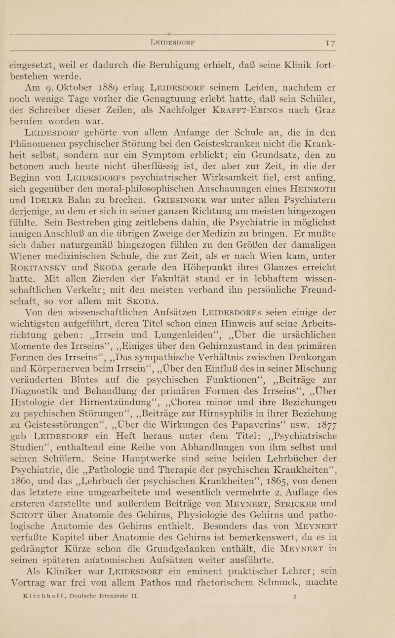 eingesetzt, weil er dadurch die Beruhigung erhielt, daß seine Klinik fort- bestehen werde. Am 9. Oktober 1889 erlag ReidESdorf seinem Beiden, nachdem er noch wenige Tage vorher die Genugtuung erlebt hatte, daß sein Schüler, der Schreiber dieser Zeilen, als Nachfolger Krafft-FbinGs nach Graz berufen worden war. Beidesdorf gehörte von allem Anfänge der Schule an, die in den Phänomenen psychischer Störung bei den Geisteskranken nicht die Krank¬ heit selbst, sondern nur ein Symptom erblickt; ein Grundsatz, den zu betonen auch heute nicht überflüssig ist, der aber zur Zeit, in die der Beginn von Beidesdorfs psychiatrischer Wirksamkeit fiel, erst anfing, sich gegenüber den moral-philosophischen Anschauungen eines Heinroth und IdedER Bahn zu brechen. Griesinger war unter allen Psychiatern derjenige, zu dem er sich in seiner ganzen Richtung am meisten hingezogen fühlte. Sein Bestreben ging zeitlebens dahin, die Psychiatrie in möglichst innigen Anschluß an die übrigen Zweige der Medizin zu bringen. Kr mußte sich daher naturgemäß hingezogen fühlen zu den Größen der damaligen Wiener medizinischen Schule, die zur Zeit, als er nach Wien kam, unter Rokitansky und Skoda gerade den Höhepunkt ihres Glanzes erreicht hatte. Mit allen Zierden der Fakultät stand er in lebhaftem wissen¬ schaftlichen Verkehr; mit den meisten verband ihn persönliche Freund¬ schaft, so vor allem mit Skoda. Von den wissenschaftlichen Aufsätzen Beidesdorfs seien einige der wichtigsten aufgeführt, deren Titel schon einen Hinweis auf seine Arbeits¬ richtung geben: ,,Irrsein und Bungenleiden“, „Über die ursächlichen Momente des Irrseins“, „Finiges über den Gehirnzustand in den primären Formen des Irrseins“, „Das sympathische Verhältnis zwischen Denkorgan und Körpernerven beim Irrsein“, „Über den Finfluß des in seiner Mischung veränderten Blutes auf die psychischen Funktionen“, „Beiträge zur Diagnostik und Behandlung der primären Formen des Irrseins“, „Über Histologie der Hirnentzündung“, „Chorea minor und ihre Beziehungen zu psychischen Störungen“, „Beiträge zur Hirnsyphilis in ihrer Beziehung zu Geistesstörungen“, „Über die Wirkungen des Papaverins“ usw. 1877 gab Beidesdorf ein Heft heraus unter dem Titel: „Psychiatrische Studien“, enthaltend eine Reihe von Abhandlungen von ihm selbst und seinen Schülern. Seine Hauptwerke sind seine beiden Rehrbücher der Psychiatrie, die „Pathologie und Therapie der psychischen Krankheiten“, 1860, und das „Rehrbuch der psychischen Krankheiten“, 1865, von denen das letztere eine umgearbeitete und wesentlich vermehrte 2. Auflage des ersteren darstellte und außerdem Beiträge von Meynert, Stricker und Schott über Anatomie des Gehirns, Physiologie des Gehirns und patho¬ logische Anatomie des Gehirns enthielt. Besonders das von Meynert verfaßte Kapitel über Anatomie des Gehirns ist bemerkenswert, da es in gedrängter Kürze schon die Grundgedanken enthält, die Meynert in seinen späteren anatomischen Aufsätzen weiter ausführte. Als Kliniker war ReidESdorf ein eminent praktischer Rehrer; sein Vortrag war frei von allem Pathos und rhetorischem Schmuck, machte Kirchhoff, Deutsche Irrenärzte II. 2