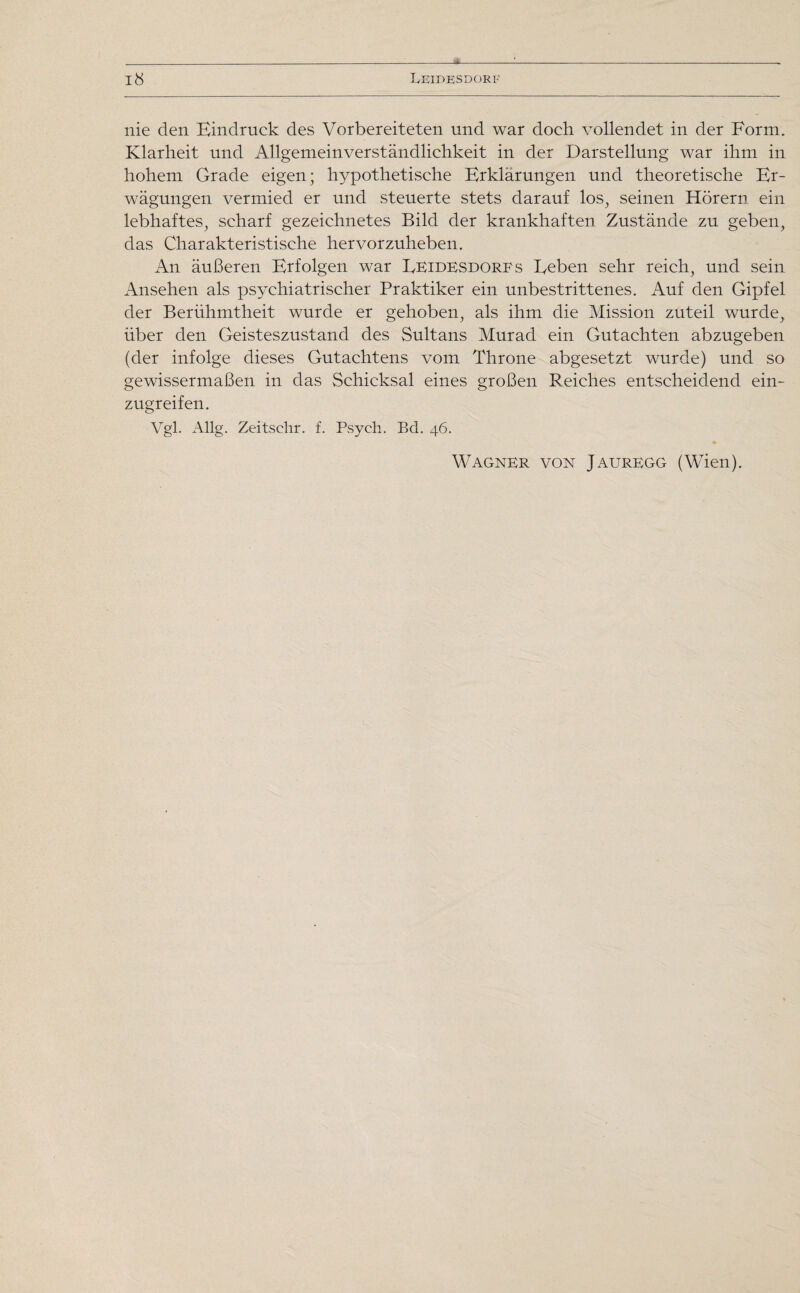 * 18 Leidesdorf nie den Eindruck des Vorbereiteten und war doch vollendet in der Form. Klarheit und Allgemeinverständlichkeit in der Darstellung war ihm in hohem Grade eigen; hypothetische Erklärungen und theoretische Er¬ wägungen vermied er und steuerte stets darauf los, seinen Hörern ein lebhaftes, scharf gezeichnetes Bild der krankhaften Zustände zu geben, das Charakteristische hervorzuheben. An äußeren Erfolgen war Eeidesdorfs Eeben sehr reich, und sein Ansehen als psychiatrischer Praktiker ein unbestrittenes. Auf den Gipfel der Berühmtheit wurde er gehoben, als ihm die Mission zuteil wurde, über den Geisteszustand des Sultans Murad ein Gutachten abzugeben (der infolge dieses Gutachtens vom Throne abgesetzt wurde) und so gewissermaßen in das Schicksal eines großen Reiches entscheidend ein¬ zugreifen. Vgl. Allg. Zeitschr. f. Psych. Bd. 46. Wagner von Jauregg (Wien).