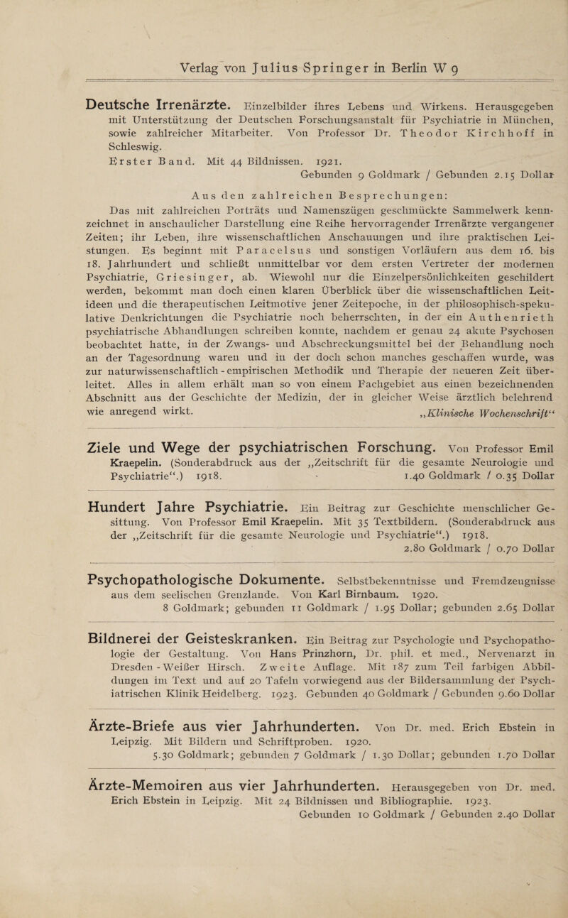 Verlag von Julius Springer in Berlin W 9 Deutsche Irrenärzte. Einzelbilder ihres Lebens und Wirkens. Herausgegeben mit Unterstützung der Deutschen Forschungsanstalt für Psychiatrie in München, sowie zahlreicher Mitarbeiter. Von Professor Dr. Theodor Kirchhoff in Schleswig. Erster Band. Mit 44 Bildnissen. 1921. Gebunden 9 Goldmark / Gebunden 2.15 Dollar Aus den zahlreichen Besprechungen: Das mit zahlreichen Porträts und Namenszügen geschmückte Sammelwerk kenn¬ zeichnet in anschaulicher Darstellung eine Reihe hervorragender Irrenärzte vergangener Zeiten; ihr Leben, ihre wissenschaftlichen Anschauungen und ihre praktischen Lei¬ stungen. Es beginnt mit Paracelsus und sonstigen Vorläufern aus dem 16. bis 18. Jahrhundert und schließt unmittelbar vor dem ersten Vertreter der modernen Psychiatrie, Griesinger, ab. Wiewohl nur die Einzelpersönlichkeiten geschildert werden, bekommt man doch einen klaren Überblick über die wissenschaftlichen Leit¬ ideen und die therapeutischen Leitmotive jener Zeitepoche, in der philosophisch-speku¬ lative Denkrichtungen die Psychiatrie noch beherrschten, in der ein Authenrieth psychiatrische Abhandlungen schreiben konnte, nachdem er genau 24 akute Psychosen beobachtet hatte, in der Zwangs- und Abschreckungsmittel bei der Behandlung noch an der Tagesordnung waren und in der doch schon manches geschaffen wurde, was zur naturwissenschaftlich - empirischen Methodik und Therapie der neueren Zeit über¬ leitet. Alles in allem erhält man so von einem Fachgebiet aus einen bezeichnenden Abschnitt aus der Geschichte der Medizin, der in gleicher Weise ärztlich belehrend wie anregend wirkt. „Klinische Wochenschrift“ Ziele und Wege der psychiatrischen Forschung. Von Professor Emil Kraepelin. (Sonderabdruck aus der „Zeitschrift für die gesamte Neurologie und Psychiatrie“.) 1918. - 1.40 Goldmark / 0.35 Dollar Hundert Jahre Psychiatrie. Ein Beitrag zur Geschichte menschlicher Ge¬ sittung. Von Professor Emil Kraepelin. Mit 35 Textbildern. (Sonderabdruck aus der „Zeitschrift für die gesamte Neurologie und Psychiatrie“.) 1918. 2.80 Goldmark / 0.70 Dollar Psychopathologische Dokumente. Selbstbekenntnisse und Fremdzeugnisse aus dem seelischen Grenzlande. Von Karl Birnbaum. 1920. 8 Goldtnark; gebunden 11 Goldmark / 1.95 Dollar; gebunden 2.65 Dollar Bildnerei der Geisteskranken. Ein Beitrag zur Psychologie und Psychopatho¬ logie der Gestaltung. Von Hans Prinzhorn, Dr. pliil. et med., Nervenarzt in Dresden - Weißer Hirsch. Zweite Auflage. Mit 187 zum Teil farbigen Abbil¬ dungen im Text und auf 20 Tafeln vorwiegend aus der Bildersammlung der Psych¬ iatrischen Klinik Heidelberg. 1923. Gebunden 40 Goldmark / Gebunden 9.60 Dollar Ärzte-Briefe aus vier Jahrhunderten. Von Dr. med. Erich Ebstein in Leipzig. Mit Bildern und Schriftproben. 1920. 5.30 Goldmark; gebunden 7 Goldmark / 1.30 Dollar; gebunden 1.70 Dollar Ärzte-Memoiren aus vier Jahrhunderten. Herausgegeben von Dr. med. Erich Ebstein in Leipzig. Mit 24 Bildnissen und Bibliographie. 1923. Gebunden 10 Goldmark / Gebunden 2.40 Dollar