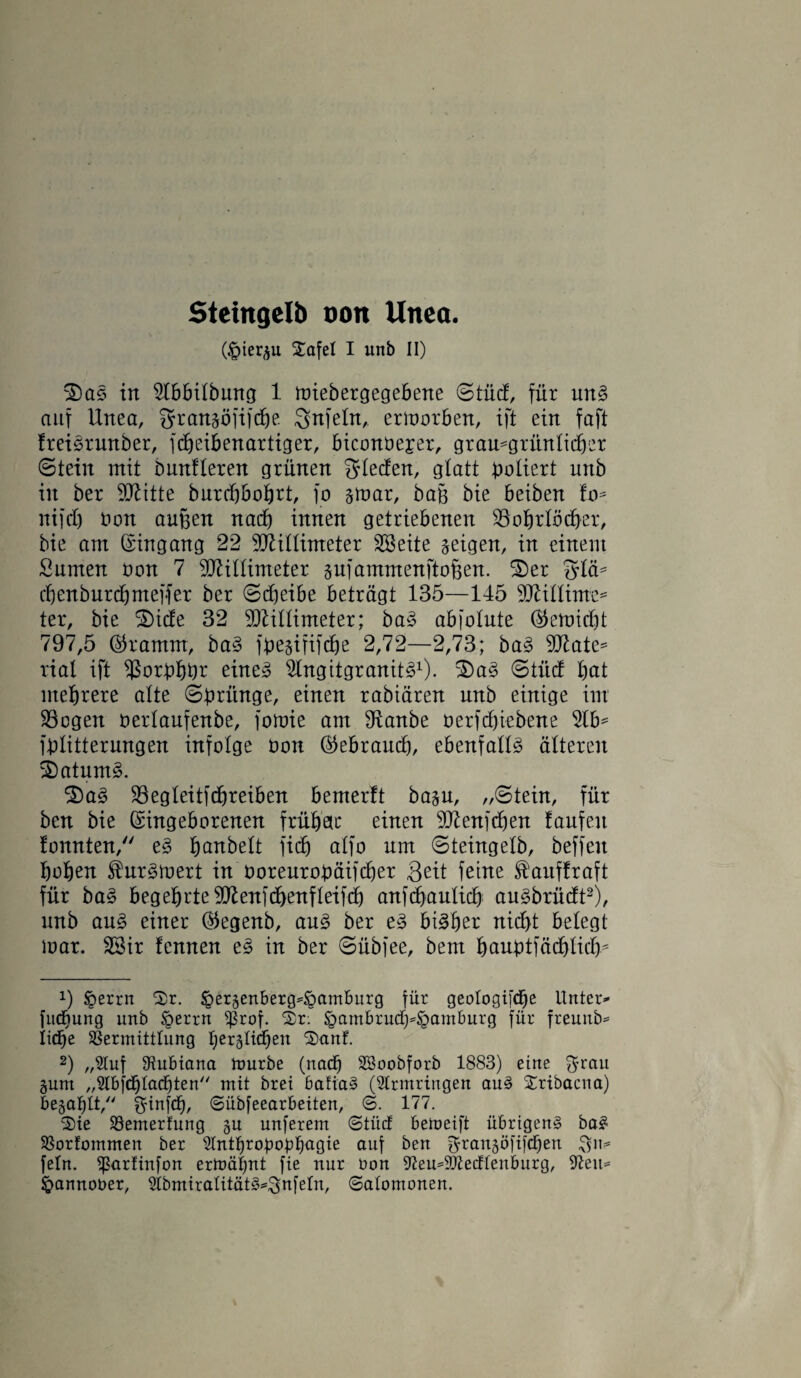 Steingclb oott Unco. (£>ier^u Safe! I unb II) ©)as in 5lbbilbung 1 loiebergegebene ©tue!, für un§ auf Unea, gransöfifebe Snfeln, ertoorben, ift ein faft freiörunber, fdjeibenartiger, biconüejer, grau*gritnlicber ©teilt mit ömtfleren grünen fjlecfen, glatt poliert unb in ber Mitte burdjbobrt, fo §U)ar, ba§ bie beiben to* nifd) t>on auften nad) innen getriebenen Bohrlöcher, bie am ©ingang 22 Millimeter SSeite geigen, in einem Surnen üon 7 Millimeter äufammenfto&en. ©5er 5lä* ebenburebmeffer ber ©djeibe beträgt 135—145 Minime* ter, bie ©)tde 32 Millimeter; ba3 abfolnte ©emidit 797,5 ©ramm, ba§ fbe&ififche 2,72—2,73; ba3 Mate* lial ift Borbbbr eine* ^Ingitgranit^1). ©)a3 ©titd bat ntebrere alte ©briinge, einen rabiären unb einige int Bogen üerlaufenbe, fotoie am 9tanbe oerfebiebene 51 b* fblitternngen infolge öon ©ebraueb, ebenfalls älteren ©)atum£. ©5a3 Begleitfdfreiben bemerft bajn, „©tein, für ben bie ©ingeborenen frühem einen Menfcben taufen tonnten, e3 bcmbelt fid) alfo um ©teingelb, beffeit hoben $nr£ioert in ooreurobäifd)er Seit feine ^anftraft für ba§ begebrteMenfcbenfleifd) anfcbanlicb an^brüdt2), unb au3 einer ©egenb, au§ ber e3 bisher nicht belegt loar. 23ir tennen e§ in ber ©übfee, bem baubtfäcblicb* x) foerrn Sr. ^erjenberg^öamburg für geologiftfie Untere fudbung unb §errn *ßrof. Sr: §ambrucf)=§amburg für freunb* liebe Vermittlung bereichen Sauf. 2) „Stuf 91ubiana mürbe (nach SSoobforb 1883) eine $rau §unt „2lbf<blad)ten mit brei bafia§ (Armringen au3 Sribacna) befahlt, ginfdh, ©übfeearbeiten, ©. 177. Sie Vemerfung §u unferent ©tücf bemeift übrigen^ ba$ Vorfommen ber Slntbrofmübagie auf ben ^ran§öfif<ben fein, ißarfinfon ermähnt fie nur Don 97eu*9Jtecfteuburg, 97eu= ^annober, Slbmiralität^nfeln, ©atomonen.