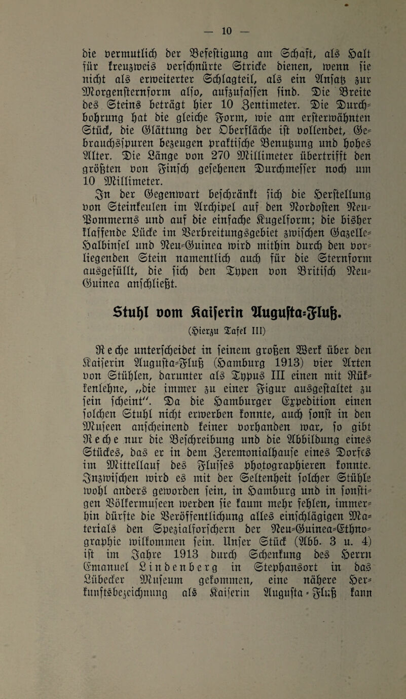 bie öermutlicb ber SSefeftigurtg am ©cbaft, als Salt für freu^meiS üerfcbnürte ©triefe bienen, memt fie nicht als ermeiterter ©cblagteil, als ein 5lnfaß §ur Morgenfternform alfo, anfsufaffen finb. 2>ie Breite beS ©teinS beträgt ^ter 10 Sentimeter. 3)ie 3)urcbtf bobrmtg bat bie gleiche fjorm, mie am erftermähnten ©tücf, bie Glättung ber Oberfläche ift öollenbet, brauchSfburen bezeugen braftifche Venußmtg unb bobe3 Filter. 2)ie Sänge oon 270 Millimeter übertrifft ben größten öon Sinfcb gefebenen 2)urcbmeffer noch um 10 Millimeter. Qn ber ©egenmart befcbränft fich bie öerftellung bon ©teinfeulen im 2lrcbibel auf ben 9torboften -Reu* VommernS unb auf bie einfache ^ugelfornt; bie bisher flaffenbe Sücfe im Verbreitungsgebiet smifcben ©a^elle* Öalbinfel unb 9teu*®uinea mirb mithin burch ben Oor= liegenben ©tein namentlich auch für bie ©ternform auSgefüllt, bie fidj ben £bben bon Vritifcb ffteu* (Guinea auf fließt. Stuf)I oom ßaiferirt Hugufta=3rluf}. (.fMcr^u Xafel III) 9tecbe unterfcheibet in feinem großen Vterf über ben Slaiferin 2lugufta*Sluß (öamburg 1913) hier Wirten bon ©tühlen, barunter als £bbu3 III einen mit 9iüf* fenlebne, „bie immer ju einer Sigur auSgeftaltet §u fein fcheint. S)a bie Hamburger ©jbebition einen folchen ©tuht nicht ermerben fonnte, auch fonft in ben Mufeen anfcbeinenb feiner borbanben mar, fo gibt 9t e cb e nur bie Vefcbreibung unb bie 2lbbilbung eines ©tücfeS, baS er in bem Seremonialbaufe eines Dorfes im Mittellauf beS SluffeS bhotograßbieren fonnte. Sitsmifcben mirb eS mit ber ©eltenbeit foldher ©tühle mobl anberS gemorben fein, in Hamburg unb in fonfti* gen Völfermufeen merben fie faum mehr fehlen, immer* hin bürfte bie Veröffentlichung alles einfchlägigen Ma* terialS ben ©besialforfchern ber 9teu*®uinea*(S;tbTto* grabhie milfommen fein, llnfer ©tücf (Slbb. 3 u. 4) ift im Sabre 1913 burch ©dbenfung beS Serrit (Smanuel Sinbenberg in ©tebbanSort in baS Sübecfer Mufeum gefommen, eine nähere Ser* funftSbejcichnung als ^aiferin $lugufta * gluß fann