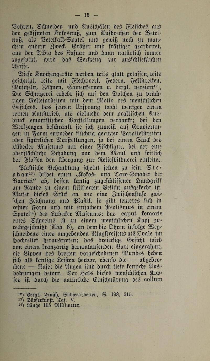 Sollten, Schneiben unb 2luSfcbälen beS SleifcheS aus ber geöffneten ^ofoSnuü, sum 2tufbrecben ber 33etel= nuü, als 23etelfalf=Sbatel unb getoiß noch §u man* ehern anbern Qtveä. ®röüer unb fräftiger gearbeitet, aus ber £ibia beS $afuar unb bann natürlich immer gugefbiht, tuirb baS 23 erzeug §ur auSfchließlicheit 28 affe. £)iefe Sfrtochengeräte merben teils glatt gelaffen, teils gefchnibt, teils mit glechtföerf, Gebern, Settftreifen, Sttufdjeln, Söhnen, (Samenfernen u. bergt. oer§iert12), 2)ie Schniherei erhebt fich auf ben Solchen §u btädp tigen fReliefarbeiten mit bem Sftotib beS menschlichen ©efichteS, baS feinen Urfbrmtg tooöl toeniger einem reinen funfitrieb, als vielmehr bem b^aftifdhen 2luS* brucf emaniftifdber 2$orftetlungen üerbanft; bet ben 23erzeugen befchränft fie fich sumeift auf Öraöiermt* gen in $ornt entmeber flüdhtig geribter fßaraltelftreifen ober figürlicher ^arfteltungen, fo bei einem Stücf beS Sübecfer SttufeumS mit einer gifchfigur, bei ber eine oberflächliche ©dfjabmtg öor bem 9ttaut unb feitlich ber gloffen ben Übergang §ur Otetiefbilbnerei einleitet. ^laftifche 23ehanblung fcheint fetten §u fein. Ste* bhcnt13) bitbet einen „fofoS* unb Xaro*(5cbaber ber 23arriai ab, beffen fantig sugefchliffener öanbgriff am fKanbe %u einem ftitifierten ©efich-t auSgeferbt ift. 2ftutet biefeS Stüdf an toie eine Sftifchenftufe $tvi* fdhen Scichnung unb fßlaftif, fo gibt tebtereS fidö in reiner Srorrn unb mit einfachem Realismus in einem Spatel14) beS Sübecfer ShlufeumS: baS caput femoris eines ScbtoeinS ift %n einem menfchtichen fobf gu= redjtgefchnifct (2lbb. 6), an bem bie Dhcen infolge 23eg* fchneibenS eines umgebenben fftingftreifenS als Döale int Hochrelief her austreten; baS breieefige (befiehl tuirb oon einem fransartig herumlaufenben 23art eingerahmt, bie Sibben beS hielten oorgefchobenen äftunbeS heben fich als fantige Seiften heroor, ebenfo bie — abgebro* ebene — 9?afe; bie 2lugen finb burch tiefe fonifche 2luS* bohrungen betont. £)er Hals biefeS menfdjlichen fob* feS ift burch bie natürliche (Sinfchnürung beS collum 12) $8ergl. ginfdj, ©iibfeearbeiten, @. 198, 215. 13) ©übfeefunft, £af. V. 14) Sänge 165 Millimeter.