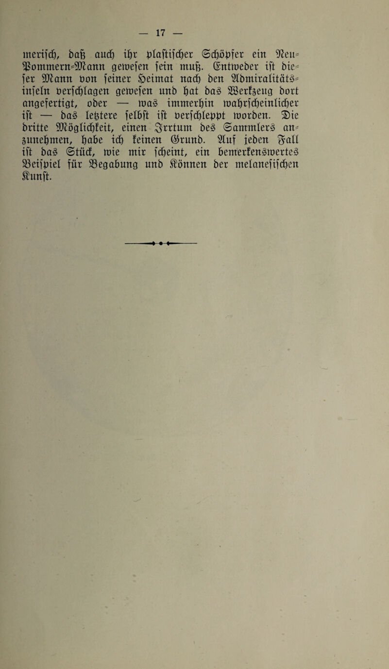 merifdj/ bafe aud) ifjr blaftifdjer ©cfyöbfer ein ^ern f£ommerm9ttann gemefen fein muf$. ©ntmeber ift bie* fer 9Kann öon feiner öeimat nad) ben 5Ibmiraiitätg* infein oerfdflagen gemefen unb bat bag SSerfjeng bort angefertigt, ober — mag immerhin mabrfcbeinlicber ift — bag festere felbft ift Derfcbledbt morben. 2)ie britte 9JcögIicbfeit, einen Srrtum beg ©ammlerg am snnefjmen, habe id) feinen ©runb. Stuf jeben galt ift bag ©tücf, mie mir fcbeint, ein bemerfengmerteg S3eifbiel für Begabung unb können ber melanefifdben Shtnft.