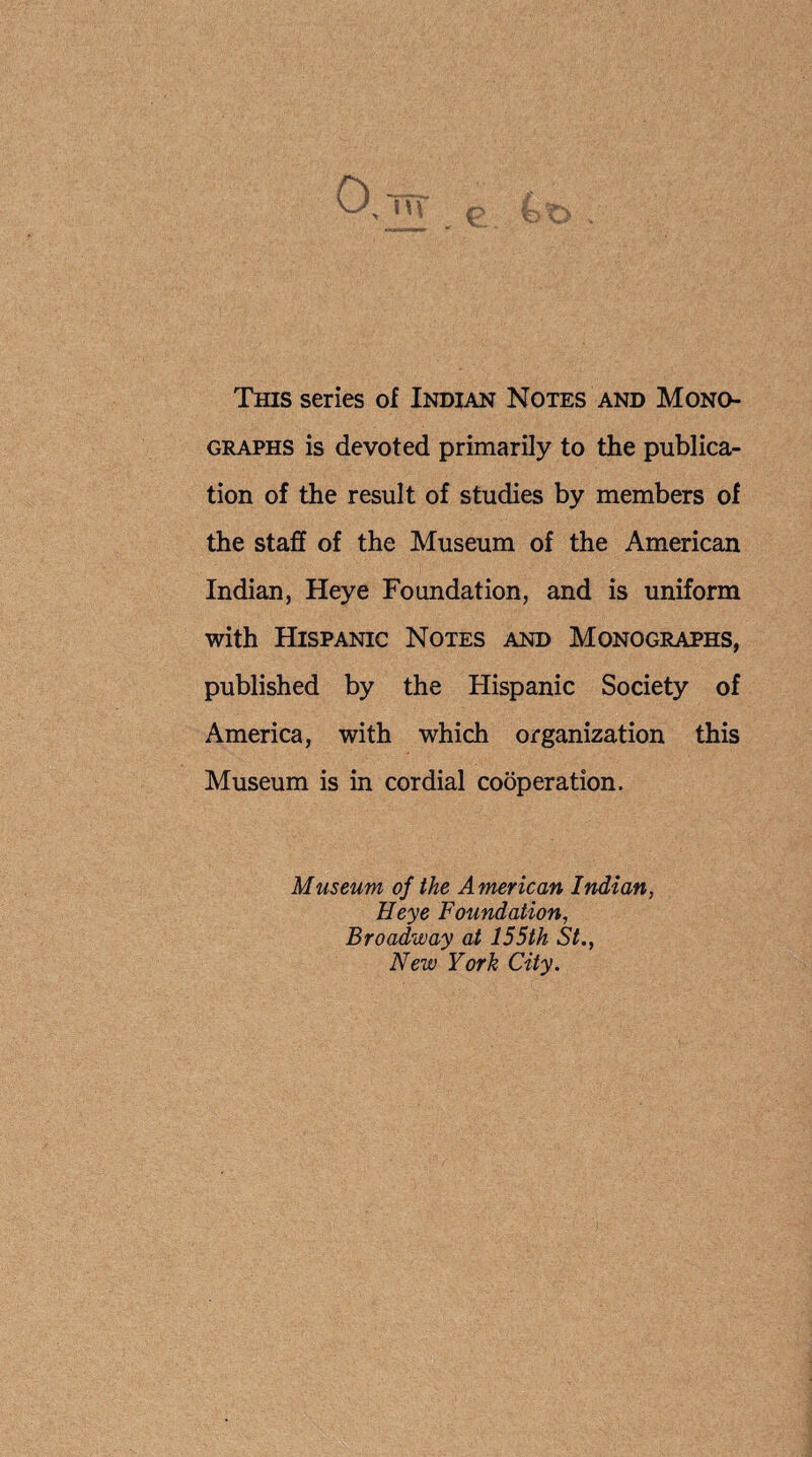 This series of Indian Notes and Mono¬ graphs is devoted primarily to the publica¬ tion of the result of studies by members of the staff of the Museum of the American Indian, Heye Foundation, and is uniform with Hispanic Notes and Monographs, published by the Hispanic Society of America, with which organization this Museum is in cordial cooperation. Museum of the American Indian, Heye Foundation, Broadway at 155th St., New York City.