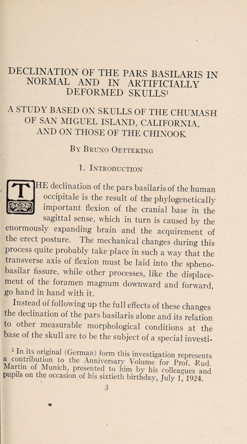 NORMAL AND IN ARTIFICIALLY DEFORMED SKULLS1 A STUDY BASED ON SKULLS OF THE CHUMASH OF SAN MIGUEL ISLAND, CALIFORNIA, AND ON THOSE OF THE CHINOOK By Bruno Oetteking 1. Introduction HE declination of the pars basilaris of the human occipitale is the result of the phylogenetically important flexion of the cranial base in the sagittal sense, which in turn is caused by the enormously expanding brain and the acquirement of the erect posture. The mechanical changes during this process quite probably take place in such a way that the transverse axis of flexion must be laid into the spheno- basdar fissure, while other processes, like the displace¬ ment of the foramen magnum downward and forward, go hand in hand with it. Instead of following up the full effects of these changes the declination of the pars basilaris alone and its relation to other measurable morphological conditions at the base of the skull are to be the subject of a special investi- n Us original (German) form this investigation represents a contribution to the Anniversary Volume for Prof. Pud. Martin of Munich, presented to him by his colleagues and pupils on the occasion of his sixtieth birthday, July 1, 1924. 3