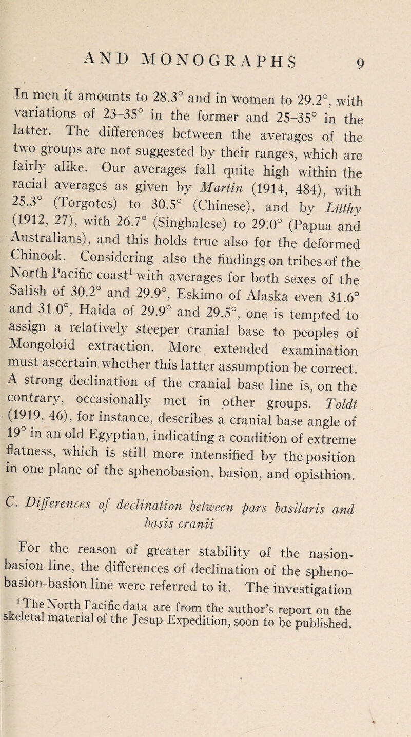 In men ^ amounts to 28.3° and in women to 29.2°, with variations of 23-35° in the former and 25-35° in the latter. The differences between the averages of the two groups are not suggested by their ranges, which are fairly alike. Our averages fall quite high within the racial averages as given by Martin (1914, 484), with 25.3° (Torgotes) to 30.5° (Chinese), and by Liithy (1912, 27), with 26.7° (Singhalese) to 29.0° (Papua and Australians), and this holds true also for the deformed Chinook. Considering also the findings on tribes of the IN or th Pacific coast1 with averages for both sexes of the Salish of 30.2° and 29.9°, Eskimo of Alaska even 31 6° and 31.0°, Haida of 29.9° and 29.5°, one is tempted to assign a relatively steeper cranial base to peoples of Mongoloid extraction. More extended examination must ascertain whether this latter assumption be correct. A strong declination of the cranial base line is, on the contrary, occasionally met in other groups. Toldt (1919, 46), for instance, describes a cranial base angle of 19° in an old Egyptian, indicating a condition of extreme flatness, which is still more intensified by the position m one plane of the sphenobasion, basion, and opisthion. C. Differences of declination between pars basilar is and basis cranii For the reason of greater stability of the nasion- basion line, the differences of declination of the spheno- basion-basion line were referred to it. The investigation ] The North Facific data are from the author’s report on the skeletal material of the Jesup Expedition, soon to be published.