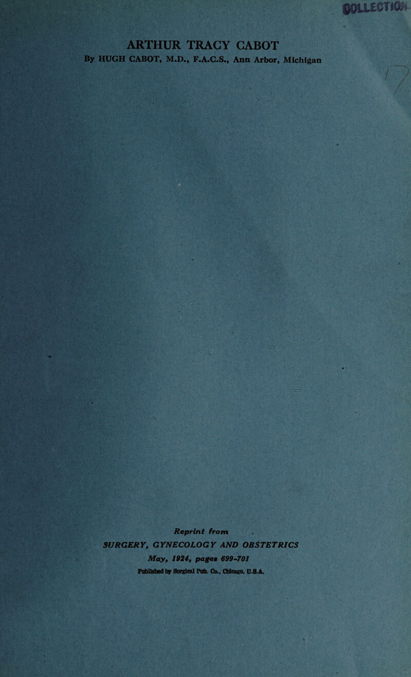 QOLlKTlClity ARTHUR TRACY CABOT By HUGH CABOT, M.D., F.A.C.S., Ann Arbor, Michigan r m * ,v;ar • fw. V ' I Reprint from SURGERY, GYNECOLOGY AND OBSTETRICS May, 1924, paget 699-701 Published by Surgical Pub. Co., Chicago, USA.