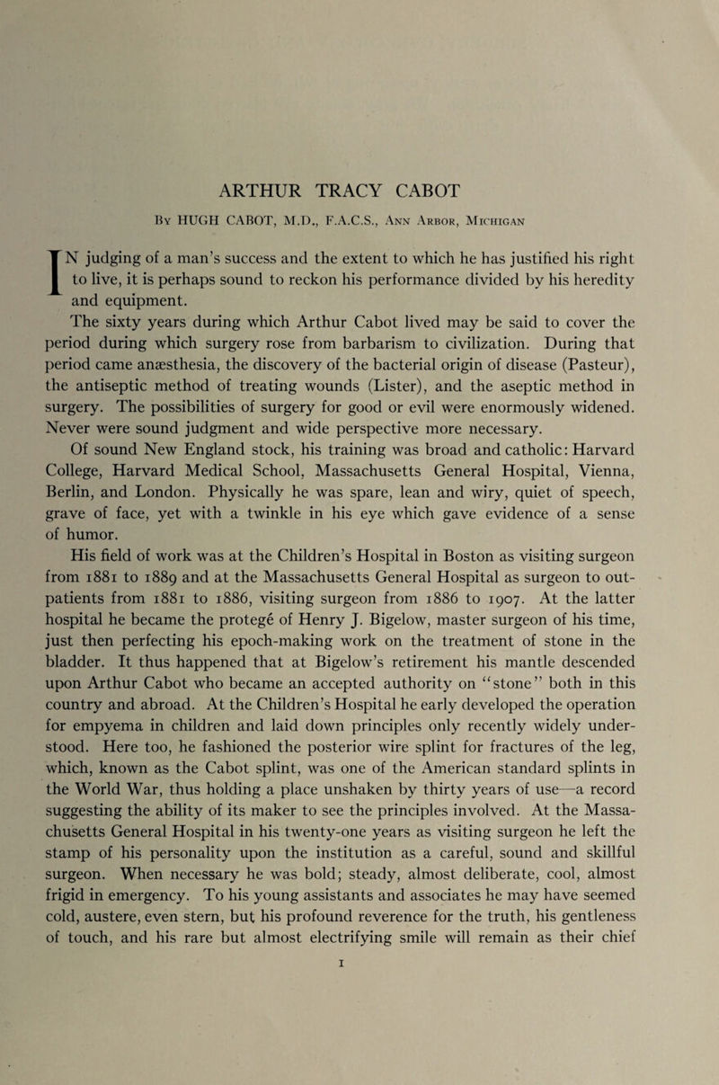 ARTHUR TRACY CABOT By HUGH CABOT, M.D., F.A.C.S., Ann Arbor, Michigan IN judging of a man’s success and the extent to which he has justified his right to live, it is perhaps sound to reckon his performance divided by his heredity and equipment. The sixty years during which Arthur Cabot lived may be said to cover the period during which surgery rose from barbarism to civilization. During that period came anaesthesia, the discovery of the bacterial origin of disease (Pasteur), the antiseptic method of treating wounds (Lister), and the aseptic method in surgery. The possibilities of surgery for good or evil were enormously widened. Never were sound judgment and wide perspective more necessary. Of sound New England stock, his training was broad and catholic: Harvard College, Harvard Medical School, Massachusetts General Hospital, Vienna, Berlin, and London. Physically he was spare, lean and wiry, quiet of speech, grave of face, yet with a twinkle in his eye which gave evidence of a sense of humor. His field of work was at the Children’s Hospital in Boston as visiting surgeon from 1881 to 1889 and at the Massachusetts General Hospital as surgeon to out¬ patients from 1881 to 1886, visiting surgeon from 1886 to 1907. At the latter hospital he became the protege of Henry J. Bigelow, master surgeon of his time, just then perfecting his epoch-making work on the treatment of stone in the bladder. It thus happened that at Bigelow’s retirement his mantle descended upon Arthur Cabot who became an accepted authority on “stone” both in this country and abroad. At the Children’s Hospital he early developed the operation for empyema in children and laid down principles only recently widely under¬ stood. Here too, he fashioned the posterior wire splint for fractures of the leg, which, known as the Cabot splint, was one of the American standard splints in the World War, thus holding a place unshaken by thirty years of use—a record suggesting the ability of its maker to see the principles involved. At the Massa¬ chusetts General Hospital in his twenty-one years as visiting surgeon he left the stamp of his personality upon the institution as a careful, sound and skillful surgeon. When necessary he was bold; steady, almost deliberate, cool, almost frigid in emergency. To his young assistants and associates he may have seemed cold, austere, even stern, but his profound reverence for the truth, his gentleness of touch, and his rare but almost electrifying smile will remain as their chief