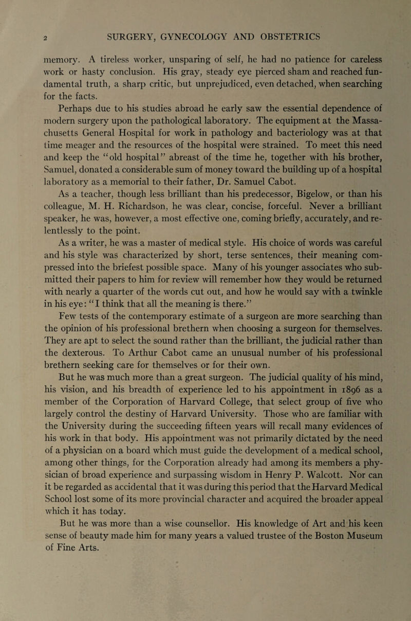 2 SURGERY, GYNECOLOGY AND OBSTETRICS memory. A tireless worker, unsparing of self, he had no patience for careless work or hasty conclusion. His gray, steady eye pierced sham and reached fun¬ damental truth, a sharp critic, but unprejudiced, even detached, when searching for the facts. Perhaps due to his studies abroad he early saw the essential dependence of modern surgery upon the pathological laboratory. The equipment at the Massa¬ chusetts General Hospital for work in pathology and bacteriology was at that time meager and the resources of the hospital were strained. To meet this need and keep the “old hospital” abreast of the time he, together with his brother, Samuel, donated a considerable sum of money toward the building up of a hospital laboratory as a memorial to their father, Dr. Samuel Cabot. As a teacher, though less brilliant than his predecessor, Bigelow, or than his colleague, M. H. Richardson, he was clear, concise, forceful. Never a brilliant speaker, he was, however, a most effective one, coming briefly, accurately, and re¬ lentlessly to the point. As a writer, he was a master of medical style. His choice of words was careful and his style was characterized by short, terse sentences, their meaning com¬ pressed into the briefest possible space. Many of his younger associates who sub¬ mitted their papers to him for review will remember how they would be returned with nearly a quarter of the words cut out, and how he would say with a twinkle in his eye: “I think that all the meaning is there.” Few tests of the contemporary estimate of a surgeon are more searching than the opinion of his professional brethern when choosing a surgeon for themselves. They are apt to select the sound rather than the brilliant, the judicial rather than the dexterous. To Arthur Cabot came an unusual number of his professional brethern seeking care for themselves or for their own. But he was much more than a great surgeon. The judicial quality of his mind, his vision, and his breadth of experience led to his appointment in 1896 as a member of the Corporation of Harvard College, that select group of five who largely control the destiny of Harvard University. Those who are familiar with the University during the succeeding fifteen years will recall many evidences of his work in that body. His appointment was not primarily dictated by the need of a physician on a board which must guide the development of a medical school, among other things, for the Corporation already had among its members a phy¬ sician of broad experience and surpassing wisdom in Henry P. Walcott. Nor can it be regarded as accidental that it was during this period that the Harvard Medical School lost some of its more provincial character and acquired the broader appeal which it has today. But he was more than a wise counsellor. His knowledge of Art and his keen sense of beauty made him for many years a valued trustee of the Boston Museum of Fine Arts.