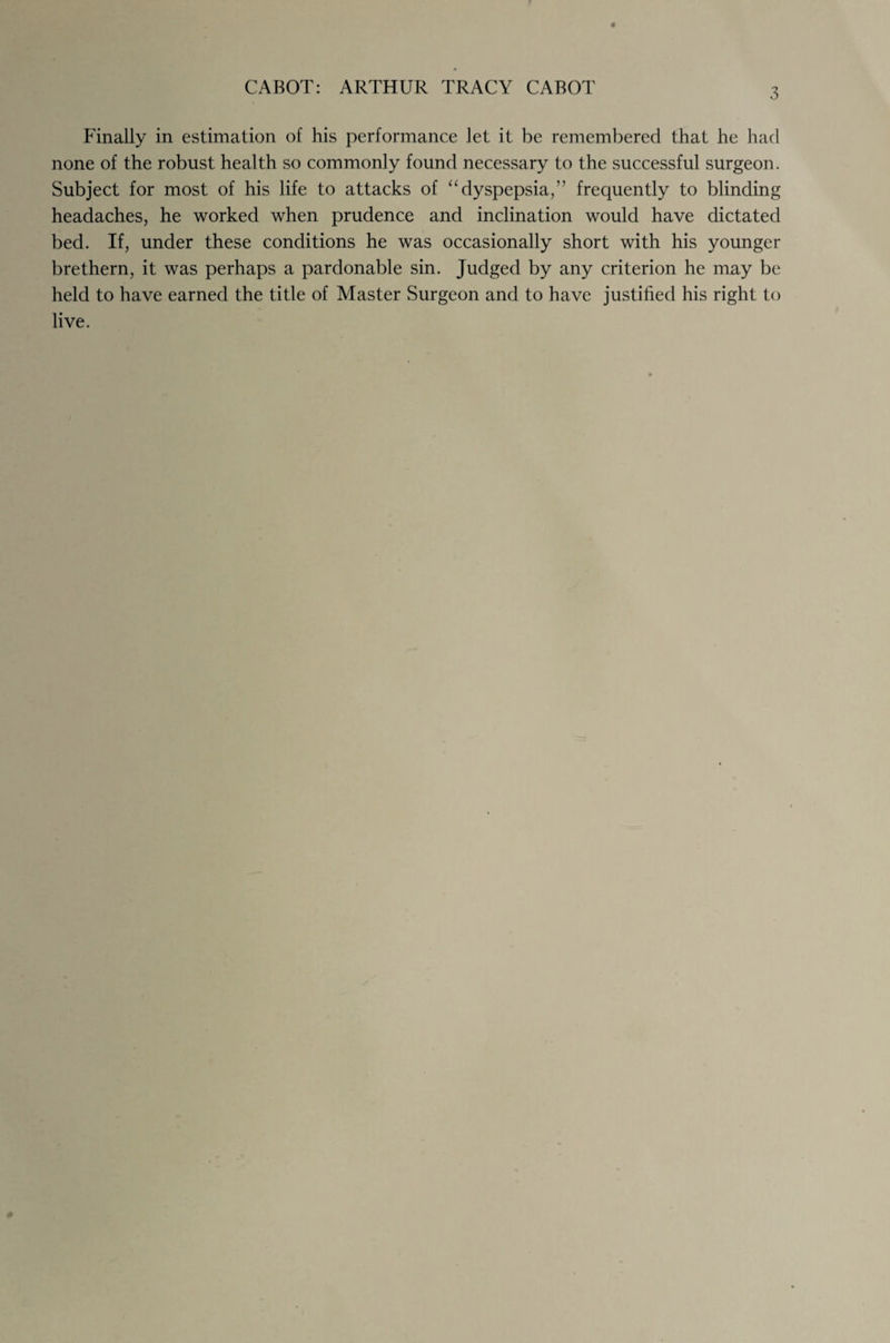 3 Finally in estimation of his performance let it be remembered that he had none of the robust health so commonly found necessary to the successful surgeon. Subject for most of his life to attacks of “dyspepsia,” frequently to blinding headaches, he worked when prudence and inclination would have dictated bed. If, under these conditions he was occasionally short with his younger brethern, it was perhaps a pardonable sin. Judged by any criterion he may be held to have earned the title of Master Surgeon and to have justified his right to live.