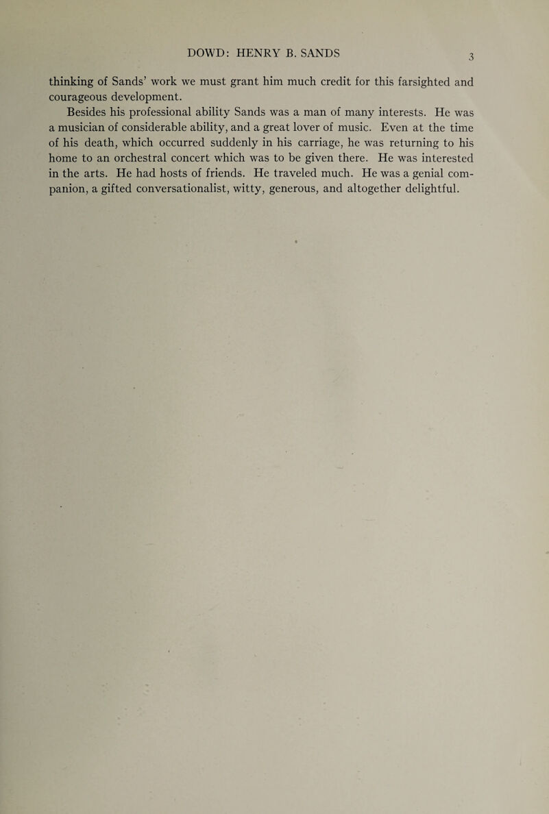 DOWD: HENRY B. SANDS 3 thinking of Sands’ work we must grant him much credit for this farsighted and courageous development. Besides his professional ability Sands was a man of many interests. He was a musician of considerable ability, and a great lover of music. Even at the time of his death, which occurred suddenly in his carriage, he was returning to his home to an orchestral concert which was to be given there. He was interested in the arts. He had hosts of friends. He traveled much. He was a genial com¬ panion, a gifted conversationalist, witty, generous, and altogether delightful.