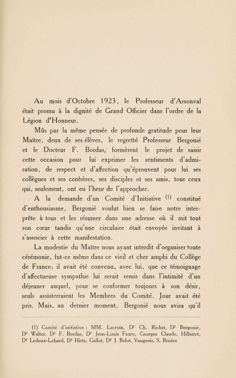 Au mois d’Octobre 1923, le Professeur d’Arsonval était promu à la dignité de Grand Officier dans l’ordre de la Légion d’Honneur. Mûs par la même pensée de profonde gratitude pour leur Maître, deux de ses élèves, le regretté Professeur Bergonié et le Docteur F. Bordas, formèrent le projet de saisir cette occasion pour lui exprimer les sentiments d’admi¬ ration, de respect et d’affection qu’éprouvent pour lui ses collègues et ses confrères, ses disciples et ses amis, tous ceux qui, seulement, ont eu l’heur de l’approcher. A la demande d’un Comité d’initiative (9 constitué d’enthousiasme, Bergonié voulut bien se faire notre inter¬ prète à tous et les résumer dans une adresse où il mit tout son cœur tandis qu’une circulaire était envoyée invitant à s’associer à cette manifestation. La modestie du Maître nous ayant interdit d’organiser toute cérémonie, fut-ce même dans ce vieil et cher amphi du Collège de France, il avait été convenu, avec lui, que ce témoignage d’affectueuse sympathie lui serait remis dans l’intimité d’un déjeuner auquel, pour se conformer toujours à son désir, seuls assisterraient les Membres du Comité. Jour avait été pris. M ais, au dernier moment, Bergonié nous avisa qu’il (1) Comité d’initiative : MM. Lacroix, Dr Ch. Richet, Dr Bergonié, Dr Walter, Dr F. Bordas, Dr Jean-Louis Faure, Georges Claude, Hillairet, Dr Ledoux-Lebard, Dr Hirtz, Gallot, Dr J, Belot, Vaugeois, S. Bruère