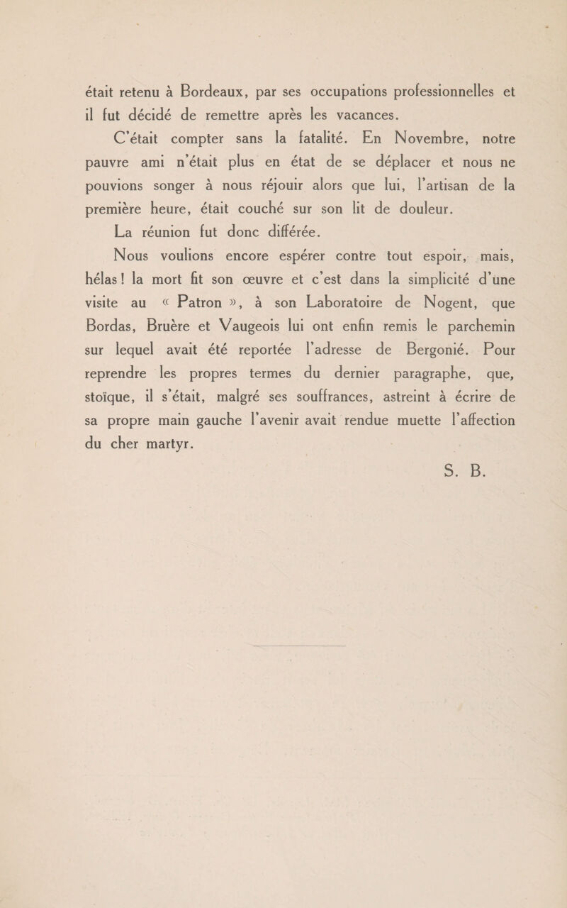 était retenu à Bordeaux, par ses occupations professionnelles et il fut décidé de remettre après les vacances. C’était compter sans la fatalité. En Novembre, notre pauvre ami n’était plus en état de se déplacer et nous ne pouvions songer à nous réjouir alors que lui, l’artisan de la première heure, était couché sur son lit de douleur. La réunion fut donc différée. Nous voulions encore espérer contre tout espoir, mais, hélas ! la mort fit son œuvre et c’est dans la simplicité d’une visite au « Patron », à son Laboratoire de Nogent, que Bordas, Bruère et Vaugeois lui ont enfin remis le parchemin sur lequel avait été reportée l’adresse de Bergonié. Pour reprendre les propres termes du dernier paragraphe, que, stoïque, il s’était, malgré ses souffrances, astreint à écrire de sa propre main gauche l’avenir avait rendue muette l’affection du cher martyr. S. B.