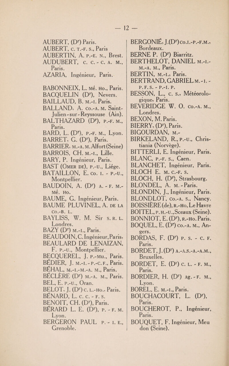 AUBERT, (Dr) Paris. AUBERT, c. t.-f. s., Paris AUBERTIN, A. p.-e. n., Brest. AUDUBERT, c. c. - c. a. m., Pans. AZARIA, Ingénieur, Pans. BABONNEIX, L. Me. HO., Paris. BACQUELIN (Dr), Nevers. BAILLAUD, B. m.-i. Paris. BALLAND, A. Co.-A. M. Saint- Julien -sur-Reyssouse (Ain). BALTHAZARD (Dr), p.-f. m., PqïTS BARD, L. (Dr), p.-f. m., Lyon. BARRET, G. (DQ, Paris. BARRIER, M.-A.M. Alfort(Seine) BARROIS, CH. m.-i., Lille. BARY, P. Ingénieur, Pans. BAST (Omer de), p.-u., Liège. BATAILLON, E. co. i. - p.-u., Montpellier. BAUDOIN, A. (Dr) a. - f. m.- Mé. HO. BAUME, G. Ingénieur, Pans. BAUME PLUV1NEL, A. de la Co.-B. L. BAYLISS, W. M. Sir s. r. l. Londres. BAZY (Dr) m.-i., Paris. BEAUDOIN, C. Ingénieur, Paris, BEAULARD DE LENAIZAN, F. P.-u., Montpellier. BECQUEREL, J. p.-mu., Paris. BÉDIER, J. m.-i.-p.-c.F., Paris. BÉHAL, m.-i.-m.-a. m., Paris. BÉCLÈRE (Dr) m.-a. m., Pans. BEL, E. P.-u., Oran. BELOT, J. (Dr) C. L.-Ho., Paris. BÉNARD, L. c. c. - f. s. BENOIT, CH. (Dr), Paris. BÉRARD L. E. (Dr), p. - f. m. Lyon. BERGERON PAUL p. - i. e., Grenoble. BERGONIË, J.(Dr)c,o.i.-p.-F.M., Bordeaux. BERNE P. (Dr) Biarritz. BERTHELOT, DANIEL m.-i.- M.-A. M., Paris. BERTIN, m.-i., Paris. BERTRAND, GABRIEL m.-i.- P. F. S. - P.-I. P. BESSON, L., C. S., Météorolo¬ gique, Paris. BEVERIDGE W. O. co.-a. m., Londres. BEXON, M. Paris. BIERRY, (Dr), Paris. BIGOURDAN, m.- BIRKELAND, R., p.-u., Chris¬ tiania (Norvège). BITTERLI, E. Ingénieur, Paris. BLANC, P.-F. s., Caen. BLANCHET, Ingénieur, Paris. BLOCH E. m. c.-f. s. BLOCH, H. (Dr), Strasbourg. BLONDEL, A. m.-Paris. BLONDIN, J., Ingénieur, Paris. BLONDLOT, co.-a. s., Nancy. BOISSIËRE (de), R.-Ho, Le Havre BOITEL, P. H.-U.,Sceaux (Seine). BONNIOT, E. (Dr), r.-ho. Paris. BOQUEL, E. (Dr) Co.-A. M., An¬ gers. BORDAS, F. (Dr) p. s. - c. f. Paris. BORDET, J.(Dr) a.-a.s.-a.-a.m., Bruxelles. BORDET, E. (D1) c. l. - f. m., Pans. BORDIER, H. (Dr) Ag.-F. m., Lyon. BOREL, E. M.-I., Paris. BOUCHACOURT, L. (Dr), Paris. BOUCHEROT, P., Ingénieur, Pans. BOUQUET, F. Ingénieur, Meu don (Seine).