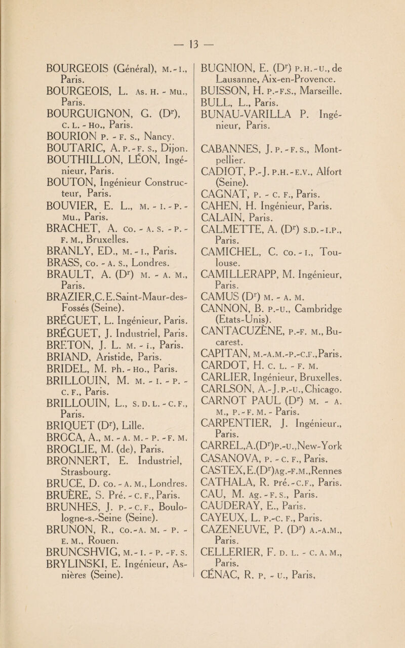 BOURGEOIS (Général), M.-l., Pans. BOURGEOIS, L. as. h. - mu., Paris. BOURGUIGNON, G. (Dr), C. L. - Ho., Paris. BOURION P. - F. S., Nancy. BOUTARIC, A. p.-f. s., Dijon. BOUTHILLON, LÉON, Ingé¬ nieur, Paris. BOUTON, Ingénieur Construc¬ teur, Paris. BOUVIER, E. L., m.-i.-p. - Mu., Paris. BRACHET, A. co. - a. s. - p. - F. M., Bruxelles. BRANLY, ED., m.-l, Paris. BRASS, Co. - A. S., Londres. BRAULT, A. (Dr) m. - a. m., Pans. BRAZIER,C. E.Saint-Maur-des- Fossés (Seine). BRÉGUET, L. Ingénieur, Pans. BRÉGUET, J. Industriel, Paris. BRETON, j. L. m. - h, Paris. BRIAND, Aristide, Pans. BRIDEL, M. ph. - Ho., Paris. BRILLOUIN, M. m. -1. - p. - c. F., Paris. BRILLOUIN, L., s. d.l. -c.f., Paris. BRIQUET (Dr), Lille. BROCA, A., M. - A. M. - P. - F. M. BROGLIE, M. (de), Paris. BRONNERT, E. Industriel, Strasbourg. BRUCE, D. Co. - A. M., Londres. BRUÈRE, S. Pré. - c. F., Fans. BRUNHES, J. p. - c. f., Boulo- logne-s.-Seine (Seine). BRUNON, R., co. - a. m. - p. - E. M., Rouen. BRUNCSHVIG, m.- i. - p. -f. s. BRYLINSKI, E. Ingénieur, As¬ nières (Seine). BUGNION, E. (Dr) p.H.-u.,de Lausanne, Aix-en-Provence. BUISSON, H. P.-F.S., Marseille. BULL, L., Paris. BUNAU-VARILLA P. I ngé- nieur, Pans. CABANNES, J.P. -F. S., Mont¬ pellier. CADIOT, P.-J. p.h.-e.v., Alfort (Seine). GAGNAT, p. - c. f., Pans. CAHEN, H. Ingénieur, Paris. CALAIN, Pans. CALMETTE, A. (Dr) s.d.-i.p., Pans. CAMICHEL, C. Co. - L, Tou¬ louse. CAMILLERAPP, M. Ingénieur, Pans. CAMUS (Dr) m. - a. m. CANNON, B. P.-U., Cambridge (Etats-Unis). CANTACUZÈNE, P.-F. M., Bu¬ carest. CAPÎTAN, m.-a.m.-p.-c.f.,Paris. CARDOT, H. c. l. - f. m. CARLIER, I ngémeur, Bruxelles. CARLSON, A.-j.p.-u.,Chicago. CARNOT PAUL (Dr) m. - a. M., P.-F. M. - Pans. CARPENTIER, J. Ingénieur., Paris CARREL,A.(Dr)p.-u.,New-York CASANOVA, p. - c. f., Pans. CAS FEX,E.(Dr)Ag.-F.M.,Rennes CA T H AL A, R. Pré.-C.F., Pans. CAU, M. Ag.-F. s., Pans. CAUDERAY, E., Paris. CAYEUX, L. p.-c. f., Paris. CAZENEUVE, P. (Dr) a.-a.m., Pans. CELLERIER, F. d. l. - c. a. m.. Pans. CÉNAC, R, p, - U., Paris,