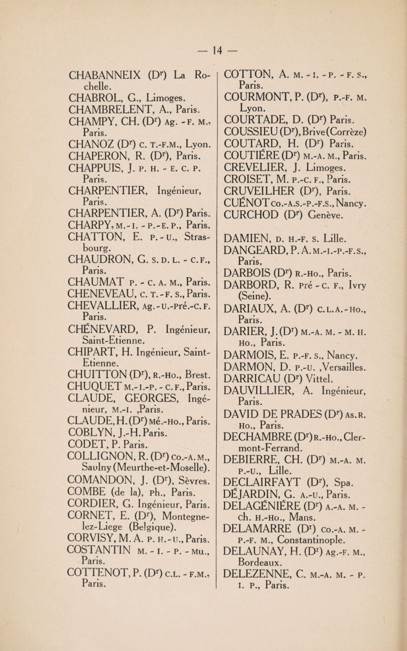 CHABANNEIX (Dr) La Ro- chelle. CHABROL, G., Limoges. CHAMBRELENT, A., Paris, CHAMPY, CH. (Dr) Ag. -f. m.. Pans. CHANOZ (Dr) c. t.-f.m., Lyon. CHAPERON, R. (DO, Paris. CHAPPUIS, J. p. h. - e. c. p. Paris. CHARPENTIER, Ingénieur, Paris CHARPENTIER, A. (DO Paris. CHARPY,M.-I. - P.-E. P., Paris. CHATTON, E. P.-U., Stras¬ bourg. CHAUDRON, G. s. d. l. - c.f., Pdris CHAUMAT p. - c. a. m., Paris. CHENEVEAU, c. t.-f. s., Paris. CHEVALLIER, Ag.-u.-pré.-c.F. Paris. CHËNEVARD, P. I ngémeur, Saint-Etienne. CHIPART, H. Ingénieur, Saint- Etienne. CHUITTON (Dr), r.-Ho., Brest. CHUQUET m.-i.-p. - c. f., Paris. CLAUDE, GEORGES, Ingé¬ nieur, M.-I. ,Paris. CLAUDE, H. (Dr) Mé.-Ho., Paris. COBLYN, J.-H. Paris. CODET, P. Paris. COLLIGNON, R. (DO co.-a.m., Saulny (Meurthe-et-Moselle). COMANDON, J. (DO, Sèvres. COMBE (de la), ph., Paris. CORDIER, G. Ingénieur, Paris. CORNET, E. (Dr), Montegne- lez-Liege (Belgique). CORVISY, M. A. p. h.-u., Paris. COSTANTIN M. - I. - P. - Mu., Paris. COTTENOT, P. (DO c.l. - f.m., Paris. COTTON, A. m. -1. - p. - f. s., Paris. COURMONT, P. (Dr), p.-f. m. Lyon. COURTADE, D. (DO Paris. COUSSIEU (DO, Brive (Corrèze) COUTARD, H. (DO Paris. COUTIÉRE (DO m.-a. m., Paris. CREVELIER, J. Limoges. CROISET, M. p.-c. f., Paris. CRUVEILHER (DO, Paris. CUËNOT Co.-A.S.-P.-F.S., Nancy. CURCHOD (DO Genève. DAMIEN, d. h.-f. s. Lille. DANGEARD, P. A.m.-i.-p.-f.s., Paris. DARBOIS (DO R.-Ho., Paris. DARBORD, R. Pré - c. f., Ivry (Seine). DARIAUX, A. (DO c.l.a.-ho., Paris. DARIER, J.(DO m.-a. m. - m. ii. Ho., Paris. DARMOIS, E. P.-F. S., Nancy. DARMON, D. P.-U. ,Versailles. DARRICAU (DO Vittel. DAUVILLIER, A. Ingénieur, Paris. DAVID DE PRADES (DO as.r. Ho Pans DECHAMBRE (Dr)R.-Ho.,Cler- mont-Ferrand. DEBIERRE, CH. (DO m.-a. m. P.-U., Lille. DECLAIRFAYT (DO, SPa. DËJARDIN, G. a.-u., Pans. DELAGËNIÉRE (DO a.-a. m. - ch. H.-Ho., Mans. DELAMARRE (DO co.-a. m. - P.-F. M., Constantinople. DELAUNAY, H. (DO Ag.-F. m., Bordeaux. DELEZENNE, C. m.-a. m. - p. i. p., Paris.