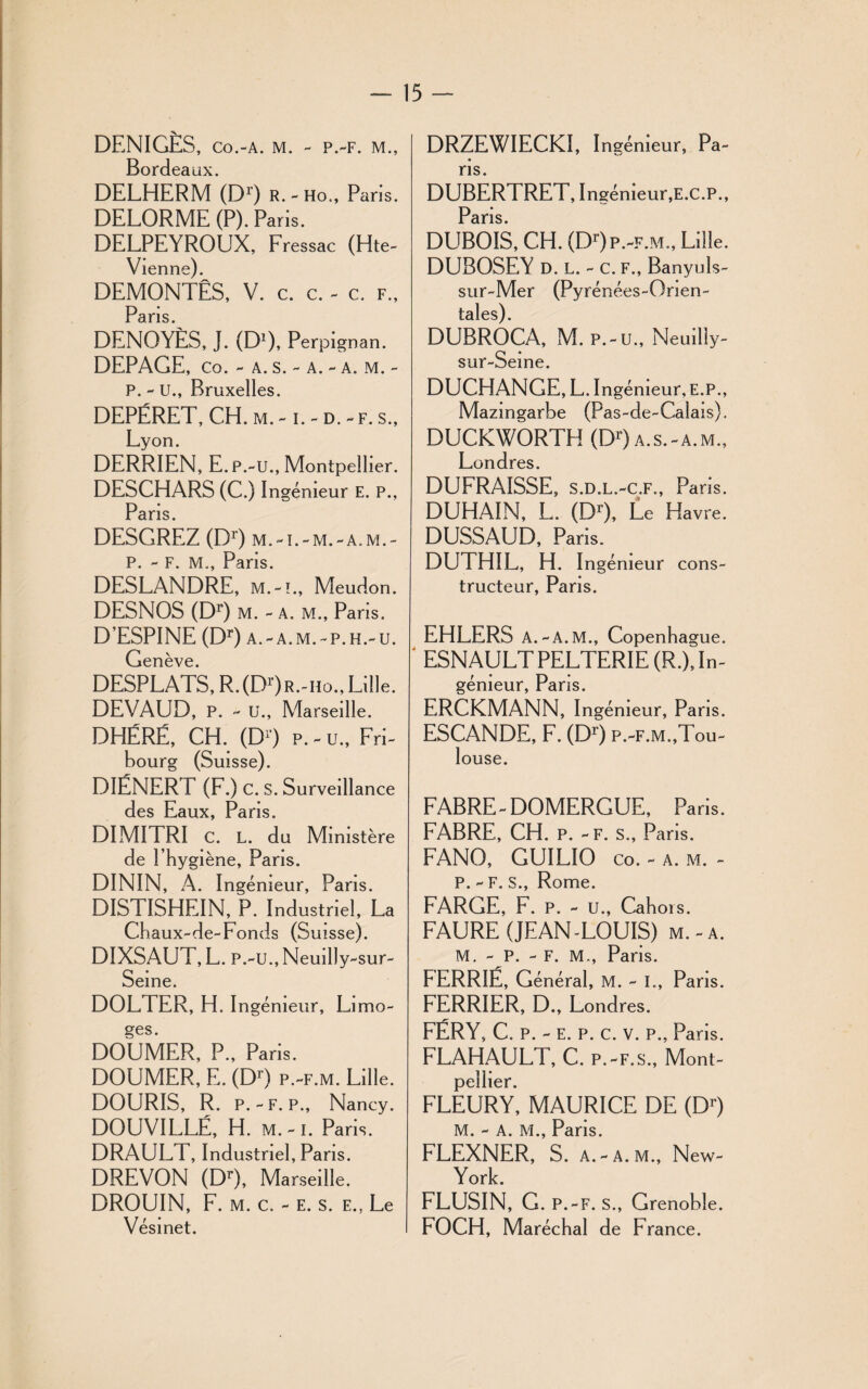 DENIGÈS, co.-a. m. - p.-f. m., Bordeaux. DELHERM (D1) r.-ho., Paris. DELORME (P). Paris. DELPEYROUX, Fressac (Hte- Vienne). DEMONTES, V. c. c. - c. f., Pans DENOYÈS, J. (D1), Perpignan. DEPAGE, co. - a. s. - a. - a. m. - P. - U., Bruxelles. DEPÉRET, CH. m. -1. - d. - f. s., Lyon. DERRIEN, E.p.-u., Montpellier. DESCHARS (C.) Ingénieur E. P., Paris. DESGREZ (Dr) m.-i.-m.-a.m.- P. - F. M., Paris. DESLANDRE, m.-i., Meudon. DESNOS (Dr) M. - A. M., Paris. D’ESPINE (Dr) a. - a. m. - p. h.- u. Genève. DESPLATS, R. (D1') R.-ho., Lille. DEVAUD, P. - U., Marseille. DHÉRÉ, CH. (D1') p. - u., Fri¬ bourg (Suisse). DIÉNERT (F.) C. S. Surveillance des Eaux, Paris. DIMITRI C. L. du Ministère de l’hygiène, Paris. DININ, A. Ingénieur, Paris. DISTISHEIN, P. Industriel, La Chaux-de-Fonds (Suisse). DIXSAUT, L. P.-U., Neuilly-sur- Seine. DOLTER, H. Ingénieur, Li mo- ges. DOUMER, P., Paris. DOUMER, E. (Dr) p.-f.m. Lille. DOURIS, R. P.-F. P., Nancy. DOUVILLÉ, H. m.-i. Paris. DRAULT, Industriel, Pans. DREVON (DO, Marseille. DROUIN, F. m. c. - e. s. e., Le Vésinet. DRZEWIECKI, Ingénieur, Pa¬ ns. DUBERTRET, Ingénieur, E.C.P., Paris DUBOIS, CH. (DO p.-f.m., Lille. DUBOSEY D. L. - C. F., Banyuls- sur-Mer (Pyrénées-Onen- telles) DUBROCA, M. P.-U., Neuilly- sur-Seine. DUCHANGE, L. Ingénieur, E.P., Mazingarbe (Pas-de-Calais). DUCKWORTH (DO a.s.-a.m., Londres. DUFRAISSE, S.D.L.-C.F., Paris. DUHAIN, L. (DO, Le Havre. DUSSAUD, Paris. DUTHIL, H. Ingénieur cons¬ tructeur, Paris. EHLERS A.-A .M., Copenhague. ' ESNAULTPELTERIE (R.), In¬ génieur, Paris. ERCKMANN, I ngénieur, Paris. ESCANDE, F. (DO P.-F.M.,Tou¬ louse. FABRE-DOMERGUE, Paris. FABRE, CH. p. - f. s., Paris. FANO, GUILIO co. - a. m. - P. - F. S., Rome. FARGE, b. p. - u., Cahors. FAURE (JEAN-LOUIS) m. - a. M. - P. - F. M., Pans. FERRIE, Général, M. - I., Paris. FERRIER, D., Londres. FÉRY, C. P. - E. P. C. V. P., Paris. FLAHAULT, C. P.-F.S., Mont¬ pellier. FLEURY, MAURICE DE (DO M. - A. M., Paris. FLEXNER, S. A.-A.M., New- York. FLUSIN, G. P.-F. S., Grenoble. FOCH, Maréchal de France.
