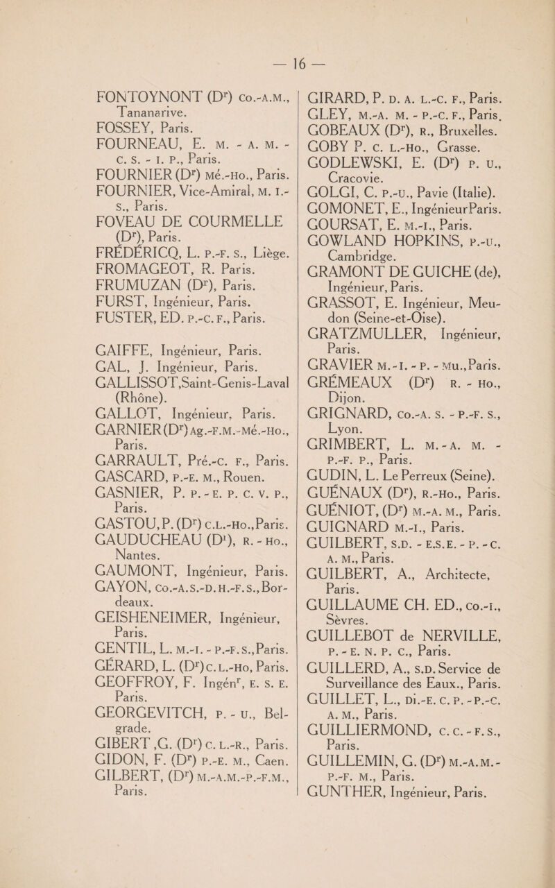 FONTOYNONT (Dr) co.-a.m., Tanananve. FOSSE Y, Paris. FOURNEAU, E. m. - a. m. - c. s. - i. p., Paris. FOURNIER (Dr) Mé.-Ho., Paris. FOURNIER, Vice-Amiral, M. I.- S jPciriS FOVEAU DE COURMELLE (Dr), Paris. FRÉDÉRICQ, L. p.-f. s., Liège. FROMAGEOT, R. Pans. FRUMUZAN (Dr), Paris. FURST, Ingénieur, Pans. FUSTER, ED. p.-c. f., Paris. GAIFFE, Ingénieur, Pans. GAL, J. Ingénieur, Pans. GALLISSOT,Samt-Gems-Lavaî (Rhône). GALLOT, Ingénieur, Pans. GARNIER (Dr)Ag.-F.M.-Mé.-ho., Paris. GARRAULT, Pré.-c. f., Pans. GASCARD, P.-E. M., Rouen. GASNIER, P. p.-e. p. c. v. p., Pans. GASTOU,P. (Dr) c.L.-Ho.,Pans. GAUDUCHEAU (D1), r. - ho., Nantes. GAUMONT, I ngémeur, Pans. GAYON, co.-a.s.-d. h.-f. s., Bor- dcüiix GE1SHENEIMER, Ingénieur, Paris. GENTIL, L. m.-i. - p.-f. s.,Paris. GÉRARD, L. (Dr) c. l.-ho, Paris. GEOFFROY, F. Ingén1’, E. S. E. Paris. GEORGEVITCH, P. - U., Bel¬ grade. GIBERT ,G. (D1) c. l.-r., Paris. GIDON, F. (Dr) P.-E. M., Caen. GILBERT, (Dr) m.-a.m.-p.-f.m., Paris. GIRARD, P. d. a. l.-c. f., Paris. GLEY, M.-A. M. - P.-c. F., Paris. GOBEAUX (Dr), R-, Bruxelles. GOBY P. c. L.-Ho., Grasse. GODLEWSKÏ, E. (Dr) p. u., Cracovie. GOLGI, C. P.-U., Pavie (Italie). GOMONET, E., IngémeurPans. COURSAT, E. M.-I., Pans. GOWLAND HOPKINS, p.-u., Cambridge. GRAMONT DE GUICHE (de), Ingénieur, Pans. GRASSOT, E. Ingénieur, Meu- don (Seme-et-Oise). GRATZMULLER, Ingénieur, Pans. GRAVIER M.-I. - P. - Mu.,Paris. GRÉMEAUX (Dr) r. - ho., Dijon. GRIGNARD, Co.-A. S. - P.-F. S., Lyon. GRIMBERT, L. m. - a. m. - p.-f. p., Paris. GUDIN, L. Le Perreux (Seine). GUÉNAUX (Dr), R.-Ho., Pans. GUÉNIOT, (Dr) M.-A. M., Paris. GUIGNARD m.-i., Pans. GUILBERT, s.d. - e.s.e, - p. - c. A. M., Pans. GUILBERT, A., Architecte, PâflS GUILLAUME CH. ED.,co.-i„ Sèvres GUILLEBOT de NERVILLE, P. - E. N. P. C., Paris. GUILLERD, A., S.D. Service de Surveillance des Eaux., Paris. GUILLET, L., üi.-E. c. p. -p.-c. A. M., Pans. GUILLIERMOND, c.c.-f.s., ns GUILLÊMIN, G. (Dr) m.-a. m. - P.-F. M., Pans. GUNTHER, Ingénieur, Paris.