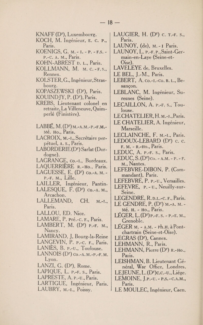 KNAFF (DO, Luxembourg. KOCH, M. I ngémeur, E. C. P., pans KOENIGS, G. m. -1. - p. - f.s. - P.-C. A. M., Paris. KOHN-ABREST d. l., Paris. KOLLMANN, M. m. c.-f.s., Rennes. KOLS l ER, G., Ingénieur,Stras¬ bourg. KOPASZEWSKI (DO, Paris. KOUINDJY, P. (DO, Paris. KREBS, Lieutenant colonel en retraite, La Villeneuve, Quim- perlé (Finistère). LABBË, M. (DO m.-a.m.-p.-f.m.- Me. Ho., Paris. LACROIX, M.-l., Secrétaire per¬ pétuel, A. s., Paris. LABORDERIE (DO Sarlat (Dor¬ dogne). LAGRANGE, Co.-I., Bordeaux. LAQUERRIÈRE r.-ho., Paris. LAGUESSE, E. (DO co.-a. m. - P.-F. M., Lille. LAILLER, Ingénieur, Pantin. LALESQUE, F. (DO co.-a. m., Arcachon. LALLEMAND, CH. m.-l, Paris. LALLOU, ED. Nice. LAMARE, P. Pré.-c. f., Pans. LAMBERT, M. (DO p.-f. m., Nancy. LAMIRAND, J, Bourg-îa-Reine LANGEVIN, P. p.-c. f., Paris. LANIÈS, B. p.-u., Toulouse. LANNOIS (DO co.-a.m.-p.-f.m. Lyon. LANZI, G. (DO, Rome. LAPIQUE, L. p.-f. s., Paris. LAPRESTE, A. p.-u., Paris. LARTIGUE, Ingénieur, Paris. LAUBRY, M.-I., Poissy. LAUGIER, H. (DO c. t.-f. s., Paris LAUNOY, (de), M.-I Paris. LAUNOY, L. P.-F. P.,Saint-Ger- mam-en-Laye (Seine-et- Oise). LAVELEYE de, Bruxelles. LE BEL, J.-M., Pans. LEBERT, A. Co.-L-Co. B. L., Be¬ sançon. LEBLANC, M. Ingénieur, Su- resnes (Seine). LECAILLON, A. P.-F. S., Tou¬ louse. LECHATELIER, H. m.-i.,Paris. LE CHATELIER, A. Ingénieur, Marseille. LECLAINCHE, F. m.-i., Paris. LEDOUX-LEBARD (DO c. c. F. M. - R.-Ho., Paris. LEDUC, A. P.-F. s., Paris. LEDUC, S. (DO co. - a.m. - p. - f. M., Nantes. LEFEBVRE-DIBON, P. (Com¬ mandant), Pans. LEFEBVRE, P. p.-u., Versailles. LEFEVRE, P. - U., Neuilly-sur- Seine. LEGENDRE, R.d.l.-c. f., Paris. LE GENDRE, P. (DO m.-a. m. - Me. H. - Ho., Paris. LÉGER, L. (DOp.-f. s. - p.-f.. m., Grenoble. LÉGER M. - A.M. - ph.H. àPont- cbartrain (Seine-et-Oise). LEGRAS (DO, Cannes. LEHMANN, R., Paris. LEHMANN, Pierre (DO r.-ho., Paris. LEISHMAN, B. Lieutenant Gé¬ néral, War Office, Londres. LEJEUNE, L. (DOc.c.-u., Liège. LEMOINE, J.p.-u. - p.s.-c.a.m.. Pans. LE MOULEC, Ingénieur, Caen.