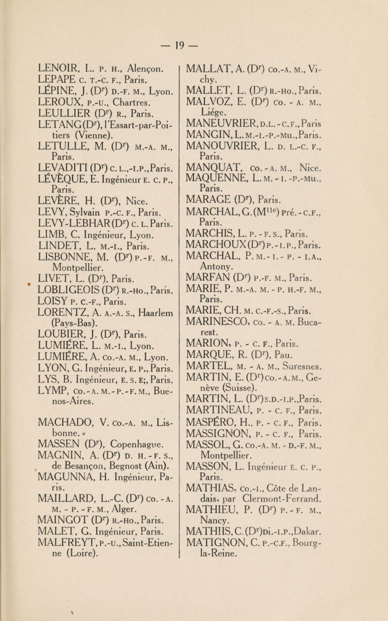 LENOIR, L. P. H., Alençon. LEPÀPE C. T.-C. F., Paris. LËPINE, J. (Dr) D.-F. M., Lyon. LEROUX, P.-u., Chartres. LEULLIER (Dr) r., Paris. LETANG(Dr), l’Essart-par-Poi- tiers (Vienne). LETULLE, M. (Dr) m.-a. m., Paris. LEVADITI (Dr) c. l.,-i.p., Paris. LËVÈQUE, E. Ingénieur E. c. P., Paris LEVÈRE, H. (Dr), Nice. LEVY, Sylvain P.-C. F., Paris. LEVY-LEBHAR(Dr) c. l. Paris. LIMB, C. Ingénieur, Lyon. LINDET, L. M.-I., Pans. LISBONNE, M. (Dr)p.-F. m., Montpellier. LIVET, L. (Dr), Paris. LOBLIGEOIS (Dr) r.-ho ., Pans. LOISY P. C.-F., Paris. LORENTZ, A. A.-A. s., Haarlem (Pays-Bas). LOUBIER, J. (Dr), Paris. LUMIÈRE, L. m.-i., Ly on. LUMIÈRE, A. co.-a. m., Lyon. LYON, G. I ngémeur, E. P., Paris. LYS, B. Ingénieur, E. s. E;, Paris. LYMP, CO.-A. M.-P.-F.M., Bue¬ nos-Aires. MACHADO, V. Co.-A. M., Lis¬ bonne. * MASSEN (Dr), Copenhague. MAGNIN, A. (Dr) d. h.-f. s., de Besançon, Begnost (Ain). MAGUNNA, H. Ingénieur, Pa¬ ris. MAILLARD, L.-C. (Dr) co. - a. m. - p. - F. M., Alger. MAINGOT (Dr) r.-ho., Paris. MALET, G. Ingénieur, Pans. MALFREYT, P.-u., Saint-Etien- (Loire). M ALLAT, A. (Dr) co.-a. m., Vi¬ chy. MALLET, L. (Dr) r.-ho., Paris. MALVOZ, E. (Dr) co. - a. m., Liège. MANEUVRIER, d.l. - c. f., Paris MANGIN, L.m.-i.-p. -Mu.,Paris. MANOUVRIER, L. d. l.-c. f., Pans. MANQUAT, co.-a. m., Nice. MAQUENNE, L. m. -1. -p.-mu., Paris MARAGE (Dr), Paris. MARCHAL, G.(Mlle) pré. - c.f., Paris. MARCHIS, L. P. - F. s., Paris. MARCHOUX (Dr) p.-i.p., Pans. MARCHAL, P. m.- t. - p. - i.a., Antony. MARFAN (D1') p.-f. m., Paris. MARIE, P. M.-A. M. - P. H.-F. M., Paris. MARIE, CH. M. c.-F.-s., Paris. MARINESCO, Co. - A. M. Buca¬ rest. MARION, P. - C. F., Paris. MARQUE, R. (Dr), Pau. MARTEL, M. - A. M., Suresnes. MARTIN, E. (Dr)co.-A.M., Ge¬ nève (Suisse). MARTIN, L. (Dr)s.D.-i.p.,Pans. MARTINEAU, p. - c. f., Paris. MASPÉRO, H., P. - c. F., Paris. MASSIGNON, P. - c. F., Paris. MASSOL, G. Co.-A. M. - D.-F. M., Montpellier. MASSON, L. Ingénieur E. C. P., Paris. MATHIAS, Co.-I., Côte de Lan¬ dais, par Clermont-Ferrand. MATHIEU, P. (Dr) p. - f. m., Nancy. MATHIIS, C. (D')di.-LP.,Dakar. MATIGNON, C, p.-c.f., Bourg- la-Reine. » ne