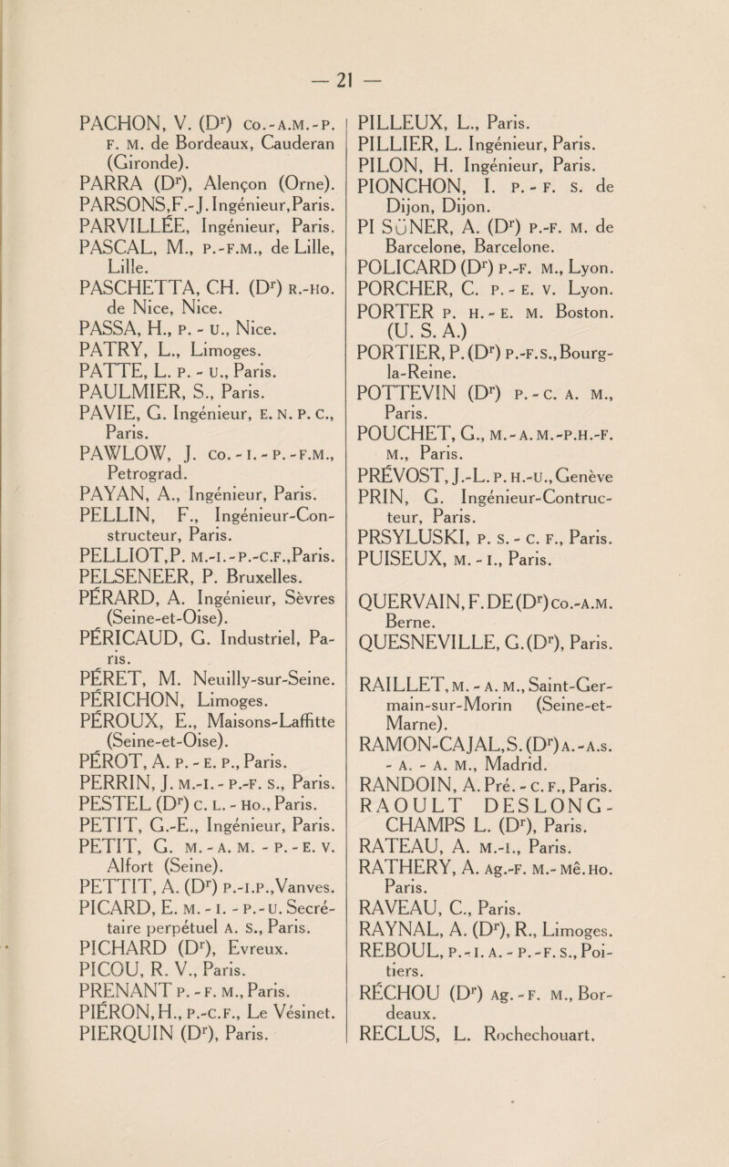 PACHON, V. (D>) co.-a.m.-p. F. M. de Bordeaux, Cauderan (Gironde). PARRA (Dr), Alençon (Orne). PARSONS,F.- J. Ingénieur, Pans. PARV1LLËE, I ngémeur, Paris. PASCAL, M., P.-F.M., de Lille, Lille. PASCHETTA, CH. (Dr) r.-ho. de Nice, Nice. PASSA, H., P. - U., Nice. PAT RY, L., Limoges. PATTE, L. p. - u., Paris. PAULMIER, S., Paris. PAVIE, G. Ingénieur, E. N. P. C., Paris. PAWLOW, J. co. -1. - p. -f.m., Petrograd. PAYAN, A., Ingénieur, Pans. PELLIN, F., Ingénieur-Con¬ structeur, Paris. PELLIOT,P. M.-i.-P.-C.F.,Paris. PELSENEER, P. Bruxelles. PÉRARD, A. Ingénieur, Sèvres (Seine-et-Oise). PËRICAUD, G. Industriel, Pa¬ ris. PÉRET, M. Neuilly-sur-Seine. PÉRICHON, Limoges. PÉROUX, E., Maisons-Laffitte (Seine-et-Oise). PÉROT, A. P. - E. P., Paris. PERRIN, J. M.-I. - P.-F. S., Paris. PESTEL (Dr) c. l. - Ho., Paris. PETIT, G.-E., Ingénieur, Pans. PETIT, G. M. - A. M. - P. - E. V. Alfort (Seine). PETTIT, A. (Dr) P.-I.P.,Vanves. PICARD, E. M. - I. - P.-U. Secré¬ taire perpétuel A. S., Pans. PICHARD (Dr), Evreux. PICOU, R. V., Paris. PRENANT p. - f. m., Paris. PIÉRON,H., P.-C.F., Le Vésinet. PIERQUIN (Dr), Paris. PILLEUX, L., Paris. PILLIER, L. Ingénieur, Paris. PILON, H. Ingénieur, Pans. PIONCHON, I. P.-F. s. de Dijon, Dijon. PI SÜNER, A. (Dr) p.-f. m. de Barcelone, Barcelone. POLICARD (Dr) p.-f. m., Lyon. PORCHER, C. p. - e. v. Lyon. PORTER P. H.-E. M. Boston. (U. S. A.) PORTIER, P. (Dr) p.-F.s.,Bourg- la-Reine. POTTEVIN (Dr) p. - c. a. m., Paris. POUCHET, G., M. - A. M. -P.H.-F. M., Paris. PRÉVOST, J.-L. P. H.-U., Genève PRIN, G. I ngémeur-Contruc- teur, Paris. PRSYLUSKI, p. s. - c. f., Paris. PUISEUX, M.-L, Paris. QUERVAIN, F. DE (Dr) co.-a.m. Berne. QUESNEVILLE, G.(Dr), Paris. RAILLET, M. - A. M., Samt-Ger- main-sur-Morm (Seine-et- Marne). RAMON-CAJAL,S. (DOa.-a.s. - A. - A. M., Madrid. RANDOIN, A. Pré. - c. f., Pans. RAOULT DESLONG- CHAMPS L. (Dr), Paris. RATEAU, A. m.-i., Pans. RATHERY, A. Ag.-F. m.-m8.ho. Paris. RAVEAU, C., Paris. RAYNAL, A. (Dr), R-, Limoges. REBOUL, p.-i. a. - p.-f.s.,Poi¬ tiers. RÉCHOU (Dr) Ag.-F. M., Bor¬ deaux. RECLUS, L. Rochechouart,