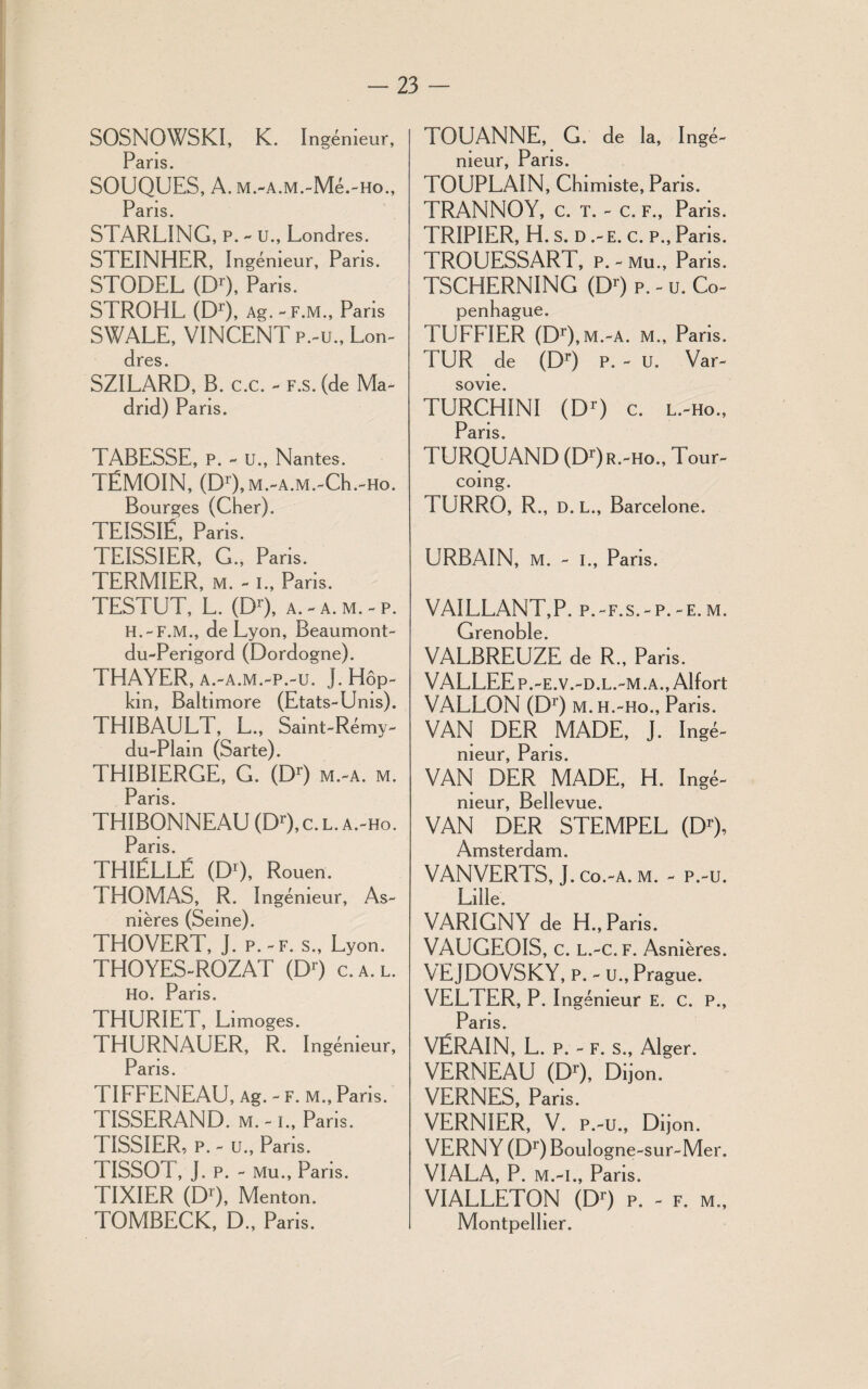 SOSNOWSKI, K. Ingénieur, Pans. SOUQUES, A. M.-A.M.-Mé.-Ho., Paris. STARLING, P. - U., Londres. STEINHER, Ingénieur, Pans. STODEL (Dr), Paris. STROHL (D1), Ag. - F.M., Pans SWALE, VINCENT P.-U., Lon¬ dres. SZILARD, B. C.C. - F.S. (de Ma¬ drid) Pans. TABESSE, P. - U., Nantes. TÉMOIN, (D1),M.-A.M.-Ch.-Ho. Bourges (Cher). TEISSIÉ, Paris. TEISSIER, G., Paris. TERMIER, M. - I., Paris. TESTUT, L. (Dr), a. - a. m. - p. H.-F.M., de Lyon, Beaumont- du-Perigord (Dordogne). THAYER, A.-A.M.-p.-u. J.Hôp- kin, Baltimore (Etats-Unis). THIBAULT, L., Saint-Rémy- du-Plam (Sarte). THIBIERGE, G. (DO m.-a. m. Paris THIBONNEAU (Dr), c. l. a.-ho. Paris THIÉLLÉ (DO, Rouen. THOMAS, R. Ingénieur, As¬ nières (Seine). THOVERT, J. p.-f. s., Lyon. THOYES-ROZAT (DO c. a. l. Ho. Pans. THURIET, Limoges. THURNAUER, R. Ingénieur, Pans. TIFFENEAU, Ag. - f. m., Pans. TISSERAND, m.-i., Paris. 1ISSIER, P. - U., Pans. TISSOT, J. P. - Mu., Pans. TIXIER (DO, Menton. TOMBECK, D., Paris. TOUANNE, G. de la, I ingé¬ nieur, Paris. TOUPLAIN, Chimiste, Pans. TRANNOY, c. t. - c. f., Paris. TRIPIER, H. s. d .-e. c. p., Paris. TROUESSART, p.-mu., Paris. TSCHERNING (DO P. - U. Co¬ penhague. TUFFIER (DO, m.-a. m., Paris. TUR de (DO P. - U. Var¬ sovie. TURCHINI (D1) c. l.-ho., Paris. TURQUAND (DOr.^Ho., Tour¬ coing. TURRO, R., D. L., Barcelone. URBAIN, M. - I., Pans. VAILLANT,P. p.-f.s.-p.-e.m. Grenoble. VALBREUZE de R., Paris. VALLEE p.-e.v.-d.l.-m .a., Alfort VALLON (DO m. h.-ho., Paris. VAN DER MADE, J. Ingé¬ nieur, Pans. VAN DER MADE, H. Ingé¬ nieur, Bellevue. VAN DER STEMPEL (DO, Amsterdam. VANVERTS, J. co.-a. m. - p.-u. Lille. VARIGNY de H., Paris. VAUGEOIS, C. L.-c. F. Asnières. VEJDOVSKY, p.-u.,Prague. VELTER, P. I ngémeur E. c. P., Pans. VÉRAIN, L. p. - f. s., Alger. VERNEAU (DO, Dijon. VERNES, Paris. VERNIER, V. p.-u., Dijon. VERNY (DO Boulogne -sur-Mer. VIALA, P. M.-i., Paris. VIALLETON (DO p. - f. m., Montpellier.