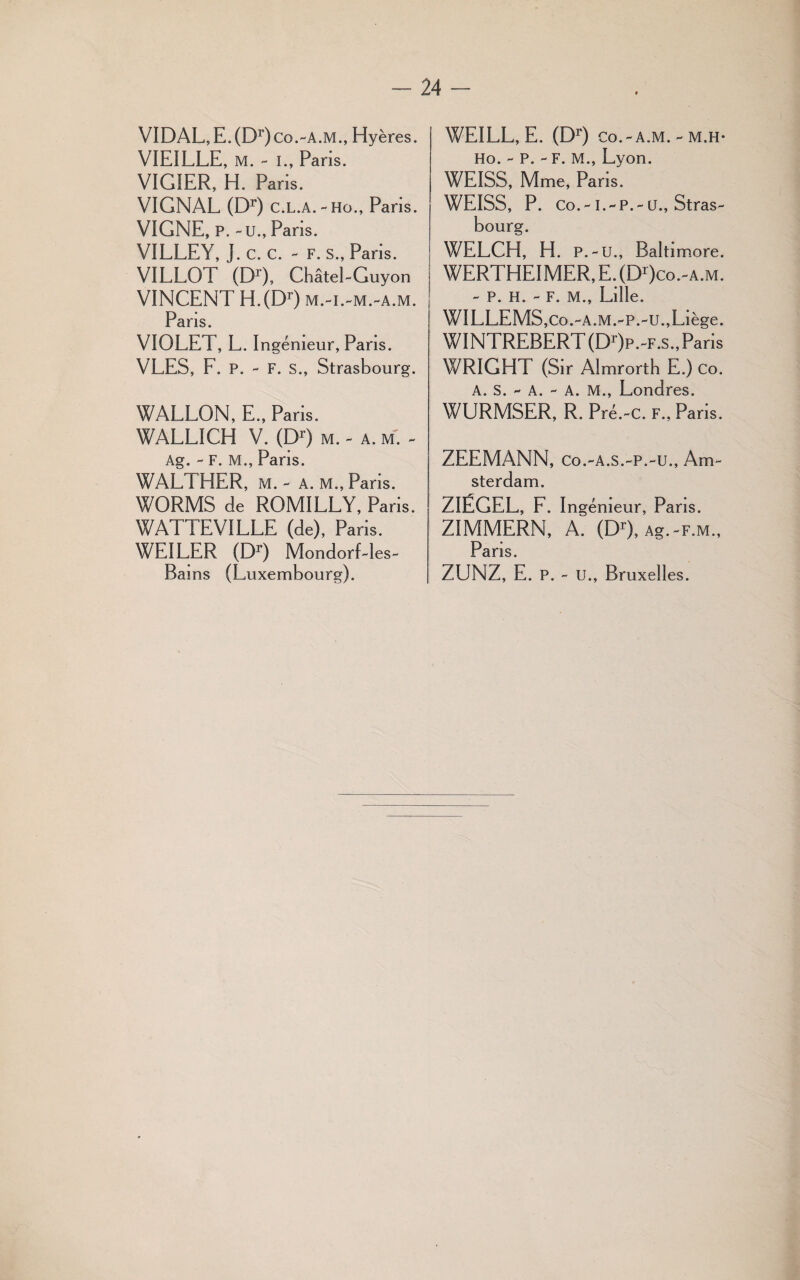 VIDAL, E. (Dr)Co.-A.M., Hyères. VIEILLE, m. - i., Paris. VIGIER, H. Paris. VIGNAL (Dr) c.l.a.-ho., Paris. VIGNE, P. - U., Paris. VILLEY, J. c. c. - f. s., Paris. VILLOT (Dr), Châtel-Guyon VINCENT H.(Dr) m.-i.-m.-a.m. Paris. VIOLET, L. Ingénieur, Paris. VLES, F. P. - F. s., Strasbourg. WALLON, E., Paris. WALLICH V. (Dr) m. - a. m. - Ag. - F. M., Pans. WALTHER, m. - a. m., Pans. WORMS de ROMILLY, Paris. WATTEVILLE (de), Paris. WEILER (Dr) MondorLles» Bains (Luxembourg). WEILL, E. (Dr) co.-a.m. - m.h- Ho. - P. - F. M., Lyon. WEISS, Mme, Paris. WEISS, P. Co.-l.-P.-ü., Stras¬ bourg. WELCH, H. p. - u., Balti more. WERT’HEIMER,E.(Dr)co.-A.M. - P. H. - F. M., Lille. WILLEMS,co.-a.m.-p.-u.,Liège. WINTREBERT(Dr)p.~F.s., Paris WRIGHT (Sir Almrortb E.) co. A. S. - A. - A. M., Londres. WURMSER, R. Pré.-c. f., Pans. ZEEMANN, Co.-A.S.-P.-U., Am¬ sterdam. ZIÉGEL, F. I ngémeur, Paris. ZIMMERN, A. (Dr), Ag.-F.M., Pans. ZUNZ, E. P. - u., Bruxelles.