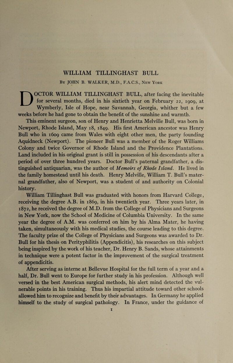 WILLIAM TILLINGHAST BULL By JOHN B. WALKER, M.D., F.A.C.S., New York DOCTOR WILLIAM TILLINGHAST BULL, after facing the inevitable for several months, died in his sixtieth year on February 22, 1909, at Wymberly, Isle of Hope, near Savannah, Georgia, whither but a few weeks before he had gone to obtain the benefit of the sunshine and warmth. This eminent surgeon, son of Henry and Henrietta Melville Bull, was born in Newport, Rhode Island, May 18, 1849. His first American ancestor was Henry Bull who in 1609 came from Wales with eight other men, the party founding Aquidneck (Newport). The pioneer Bull was a member of the Roger Williams Colony and twice Governor of Rhode Island and the Providence Plantations. Land included in his original grant is still in possession of his descendants after a period of over three hundred years. Doctor Bull’s paternal grandfather, a dis¬ tinguished antiquarian, was the author of Memoirs of Rhode Island. He lived in the family homestead until his death. Henry Melville, William T. Bull’s mater¬ nal grandfather, also of Newport, was a student of and authority on Colonial history. William Tillinghast Bull was graduated with honors from Harvard College, receiving the degree A.B. in 1869, in his twentieth year. Three years later, in 1872, he received the degree of M.D. from the College of Physicians and Surgeons in New York, now the School of Medicine of Columbia University. In the same year the degree of A.M. was conferred on him by his Alma Mater, he having taken, simultaneously with his medical studies, the course leading to this degree. The faculty prize of the College of Physicians and Surgeons was awarded to Dr. Bull for his thesis on Perityphilitis (Appendicitis), his researches on this subject being inspired by the work of his teacher, Dr. Henry B. Sands, whose attainments in technique were a potent factor in the improvement of the surgical treatment of appendicitis. After serving as interne at Bellevue Hospital for the full term of a year and a half, Dr. Bull went to Europe for further study in his profession. Although well versed in the best American surgical methods, his alert mind detected the vul¬ nerable points in his training. Thus his impartial attitude toward other schools allowed him to recognize and benefit by their advantages. In Germany he applied himself to the study of surgical pathology. In France, under the guidance of