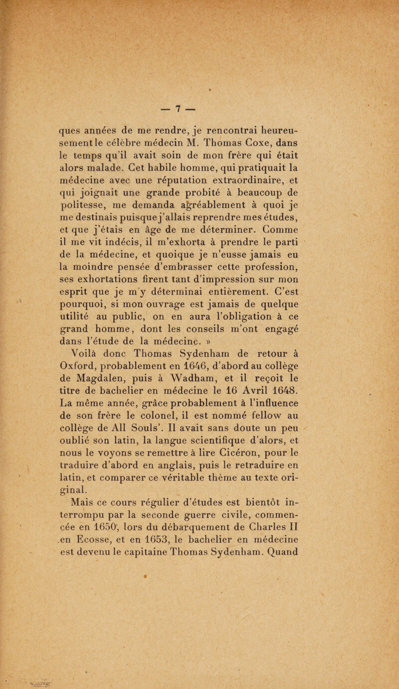 ques aniiées de me rendre, je rencontrai heureu¬ sement le célèbre médecin M. Thomas Goxe, dans le temps qu’il avait soin de mon frère qui était alors malade. Cet habile homme, qui pratiquait la médecine avec une réputation extraordinaire, et qui joignait une grande probité à beaucoup de politesse, me demanda agréablement à quoi je me destinais puisque j’allais reprendre mes études, et que j’étais en âge de me déterminer. Gomme il me vit indécis, il m’exhorta à prendre le parti de la médecine, et quoique je n’eusse jamais eu la moindre pensée d’embrasser cette profession, ses exhortations firent tant d’impression sur mon esprit que je m'y déterminai entièrement. G’est pourquoi, si mon ouvrage est jamais de quelque utilité au public, on en aura l’obligation à ce grand homme, dont les conseils m’ont engagé dans l’étude de la médecine. » Voilà donc Thomas Sydenham de retour à Oxford, probablement en 1646, d’abord au collège de Magdalen, puis à Wadham, et il reçoit le titre de bachelier en médecine le 16 Avril 1648. La même année, grâce probablement à l’influence de son frère le colonel, il est nommé fellow au collège de Ail Soûls’. Il avait sans doute un peu oublié son latin, la langue scientifique d’alors, et nous le voyons se remettre à lire Gicéron, pour le traduire d’abord en anglais, puis le retraduire en latin, et comparer ce véritable thème au texte ori¬ ginal. Mais ce cours régulier d’études est bientôt in¬ terrompu par la seconde guerre civile, commen¬ cée en 1650; lors du débarquement de Gharles II .en Ecosse, et en 1653, le bachelier en médecine est devenu le capitaine Thomas Sydenham. Quand