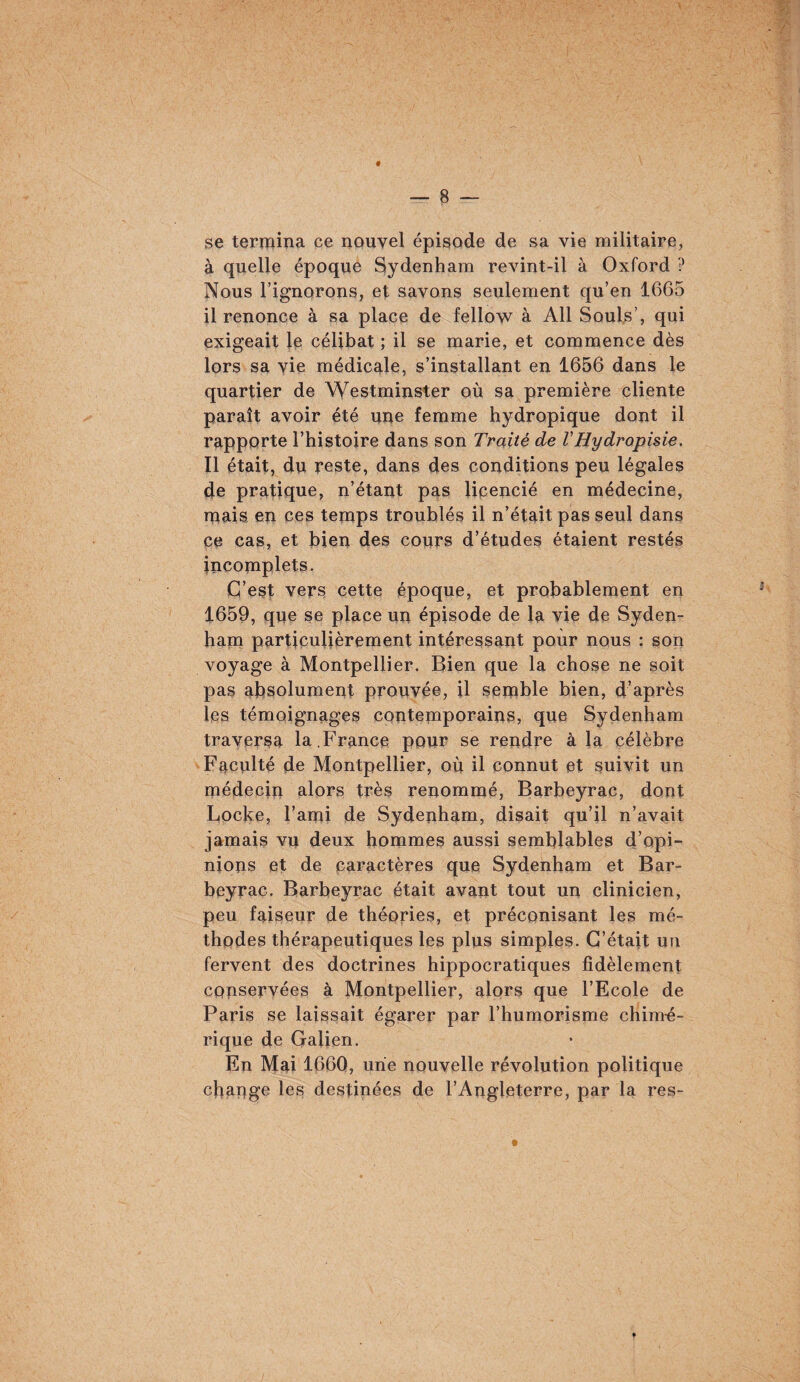 se termÎTia ce nouvel épisode de sa vie militaire, à quelle époque Sydenham revint-il à Oxford ? ]Mous l’ignorons, et savons seulement qu’en 1665 il renonce à sa place de fellow à Ail Soûls’, qui exigeait Je célibat ; il se marie, et commence dès lors sa vie médicale, s’installant en 1656 dans le quartier de Westminster où sa première cliente paraît avoir été une femme hydropique dont il rapporte l’histoire dans son Traité de VHydropisie, Il était, du reste, dans des conditions peu légales de pratique, n’étant pas lipencié en médecine, ruais en ces temps troublés il n’était pas seul dans ce cas, et bien des cours d’études étaient restés incomplets. C’est vers cette époque, et probablement en 1659, que se place un épisode de la vie de Syden¬ ham particulièrement intéressant pour nous : son voyage à Montpellier. Bien que la chose ne soit pas absolument prouvée, il seiuble bien, d’après les témoignçiges contemporains, que Sydenham traversa la,France pour se rendre à la célèbre Faculté de Montpellier, où il connut et suivit un médecin alors très renommé, Barbeyrac, dont Locke, l’ami de Sydenham, disait qu’il n’avait jamais vu deux hommes aussi semblables d’opi¬ nions et de caractères que Sydenham et Bar¬ beyrac. Barbeyrac était avant tout un clinicien, peu faiseur de théories, et préconisant les mé¬ thodes thérapeutiques les plus simples. C’était un fervent des doctrines hippocratiques fidèlement copservées à Montpellier, alors que l’Ecole de Paris se laissait égarer par l’humorisme chim-é- rique de Galien. En Mai 166Q, une nouvelle révolution politique chapge les destinées de l’Angleterre, par la res-