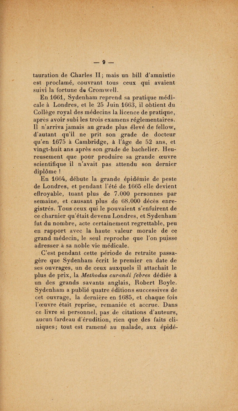 tauration de Charles II ; mais un bill d’amnistie est proclamé, couvrant tous ceux qui avaient suivi la fortune de Cromwell. En 1661, Sydenham reprend sa pratique médi¬ cale à Londres, et le 25 Juin 1663, il obtient du Collège royal des médecins la licence de pratique, après avoir subi les trois examens réglementaires. Il n’arriva jamais au grade plus élevé de fellow, d’autant qu’il ne prit son grade de docteur qu’en 1675 à Cambridge, à l’âge de 52 ans, et vingt-huit ans après son grade de bachelier. Heu¬ reusement que pour produire sa grande œuvre scientifique il n’avait pas attendu son dernier diplôme ! En 1664, débute la grande épidémie de peste de Londres, et pendant l’été de 1665 elle devient effroyable, tuant plus de 7.000 personnes par semaine, et causant plus de 68.000 décès enre¬ gistrés. Tous ceux qui le pouvaient s’enfuirent de ce charnier qu’était devenu Londres, et Sydenham ’ fut du nombre, acte certainement regrettable, peu en rapport avec la haute valeur morale de ce grand médecin, le seul reproche que l’on puisse adresser à sa noble vie médicale. C’est pendant cette période de retraite passa¬ gère que Sydenham écrit le premier en date de ses ouvrages, un de ceux auxquels il attachait le plus de prix, la Methodus curandi febres dédiée à un des grands savants anglais, Robert Boyle. Sydenham a publié quatre éditions successives de cet ouvrage, la dernière en 1685, et chaque fois l’œuvre était reprise, remaniée et accrue. Dans ce livre si personnel, pas de citations d’auteurs, aucun fardeau d’érudition, rien que des faits cli¬ niques; tout est ramené au malade, aux épidé-