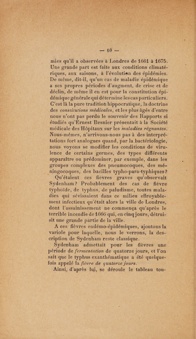 mies qu’il a observées à Londres de 1661 à 1675. Une grande part est faite aux conditions climaté¬ riques, aux saisons, à l’évolution des épidémies. De même, dit-il, qu’un cas de maladie épidémique a ses propres périodes d’augment, de crise et de déclin, de même il en est pour la constitution épi¬ démique générale qui détermine les cas particuliers. C’est là la pure tradition hippocratique, la doctrine des constitutions médicales^ et les plus âgés d’entre nous n’ont pas perdu le souvenir des Rapports si étudiés qu’Ernest Besnier présentait à la Société médicale des Hôpitaux sur les maladies régnantes. Nous-mêmes, n’arrivons-nous pas à des interpré¬ tations fort analogues quand, par la bactériologie, nous voyons se modifier les conditions de viru¬ lence de certains germes, des types différents apparaître ou prédominer, par exemple, dans les groupes complexes des pneumocoques, des mé¬ ningocoques, des bacilles typho-para-typhiques ? Qu’étaient ces fièvres graves qu’observait Sydenham ? Probablement des cas de fièvre typhoïde, de typhus, de paludisme, toutes mala¬ dies qui sévissaient dans ce milieu effroyable¬ ment infectieux qu’était alors la ville de Londres, dont l’assainissement ne commença qu’après le terrible incendie de 1666 qui, en cinq jours, détrui¬ sit une grande partie de la ville. A ces fièvres endémo-épidémiques, ajoutons la variole pour laquelle, nous le verrons, la des¬ cription de Sydenham reste classique. Sydenham admettait pour les fièvres une période àe fermentation de quatorze jours, et l’on sait que le typhus exanthématique a été quelque¬ fois appelé la fièvre de quatorze jours. Ainsi, d’après lui, se déroule le tableau tou-