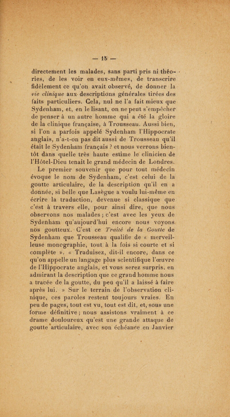 directement les malades, sans parti pris ni théo- - ries, de les voir en eux-mêmes, de transcrire fidèlement ce qu’on avait observé, de donner la vie clinique aux- descriptions générales tirées des faits particuliers. Gela, nul ne l’a fait mieux que Sydenham, et, en le lisant, on ne peut s’empêcher de penser à un autre homme qui a été la gloire de la clinique française, à Trousseau. Aussi bien, si l’on a parfois appelé Sydenham l’Hippocrate anglais, n’a-t-on pas dit aussi de Trousseau qu’il était le Sydenham français ? et nous verrons bien¬ tôt dans quelle très haute estime le clinicien de l’Hôtel-Dieu tenait le grand médecin de Londres. Le premier souvenir que pour tout médecin évoque le nom de Sydenham, c’est celui de la goutte articulaire, de la description qu’il en a donnée, si belle que Lasègue a voulu lui-même en écrire la traduction, devenue si classique que c’est à travers elle, pour ainsi dire, que nous observons nos malades ; c’est avec les yeux de Sydenham qu’aujourd’hui encore nous voyons nos goutteux. C’est ce Traité de la Goutte de Sydenham que Trousseau qualifie de « merveil¬ leuse monographie, tout à la fois si courte et si complète ». « Traduisez, dit-il encore, dans ce qu’on appelle un langage plus scientifique l’œuvre de l’Hippocrate anglais, et vous serez surpris, en admirant la description que ce grand homme nous a tracée de la goutte, du peu qu’il a laissé à faire après lui. » Sur le terrain de l’observation cli¬ nique, ces paroles restent toujours vraies. En peu de pages, tout est vu, tout est dit, et, sous une forme définitive ; nous assistons vraiment à ce drame douloureux qu’est une grande attaque de goutte articulaire, avec son échéance en Janvier