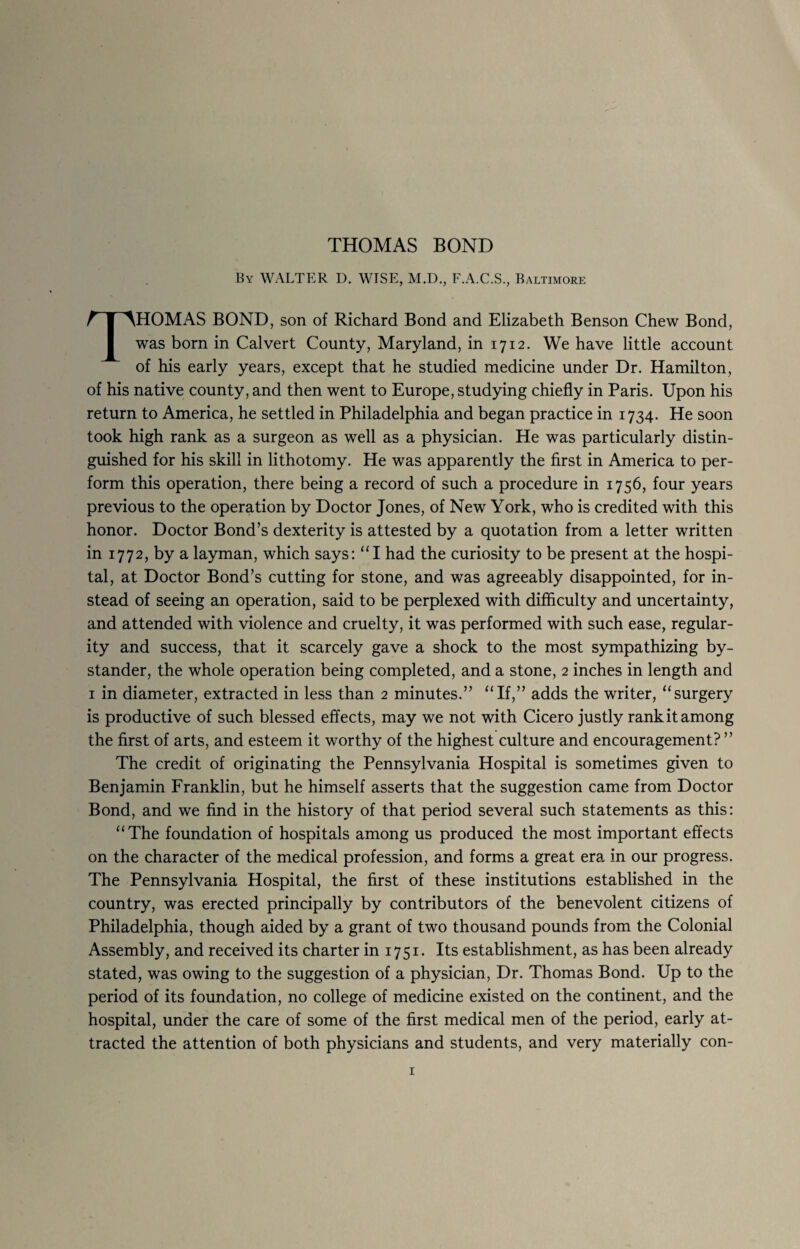 By WALTER D. WISE, M.D., F.A.C.S., Baltimore THOMAS BOND, son of Richard Bond and Elizabeth Benson Chew Bond, was born in Calvert County, Maryland, in 1712. We have little account of his early years, except that he studied medicine under Dr. Hamilton, of his native county, and then went to Europe, studying chiefly in Paris. Upon his return to America, he settled in Philadelphia and began practice in 1734. He soon took high rank as a surgeon as well as a physician. He was particularly distin¬ guished for his skill in lithotomy. He was apparently the first in America to per¬ form this operation, there being a record of such a procedure in 1756, four years previous to the operation by Doctor Jones, of New York, who is credited with this honor. Doctor Bond’s dexterity is attested by a quotation from a letter written in 1772, by a layman, which says: “I had the curiosity to be present at the hospi¬ tal, at Doctor Bond’s cutting for stone, and was agreeably disappointed, for in¬ stead of seeing an operation, said to be perplexed with difficulty and uncertainty, and attended with violence and cruelty, it was performed with such ease, regular¬ ity and success, that it scarcely gave a shock to the most sympathizing by¬ stander, the whole operation being completed, and a stone, 2 inches in length and 1 in diameter, extracted in less than 2 minutes.” “If,” adds the writer, “surgery is productive of such blessed effects, may we not with Cicero justly rank it among the first of arts, and esteem it worthy of the highest culture and encouragement? ” The credit of originating the Pennsylvania Hospital is sometimes given to Benjamin Franklin, but he himself asserts that the suggestion came from Doctor Bond, and we find in the history of that period several such statements as this: “The foundation of hospitals among us produced the most important effects on the character of the medical profession, and forms a great era in our progress. The Pennsylvania Hospital, the first of these institutions established in the country, was erected principally by contributors of the benevolent citizens of Philadelphia, though aided by a grant of two thousand pounds from the Colonial Assembly, and received its charter in 1751. Its establishment, as has been already stated, was owing to the suggestion of a physician, Dr. Thomas Bond. Up to the period of its foundation, no college of medicine existed on the continent, and the hospital, under the care of some of the first medical men of the period, early at¬ tracted the attention of both physicians and students, and very materially con-
