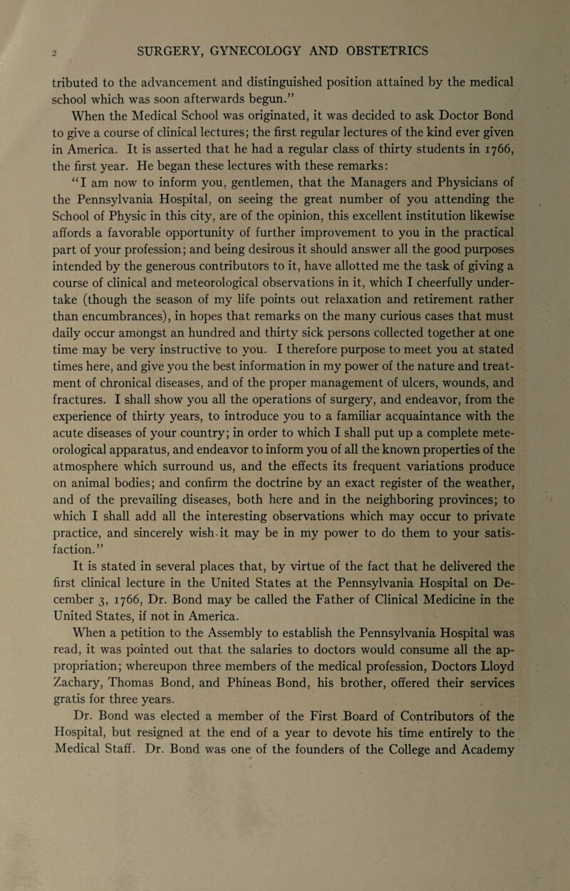 tributed to the advancement and distinguished position attained by the medical school which was soon afterwards begun.” When the Medical School was originated, it was decided to ask Doctor Bond to give a course of clinical lectures; the first regular lectures of the kind ever given in America. It is asserted that he had a regular class of thirty students in 1766, the first year. He began these lectures with these remarks: “I am now to inform you, gentlemen, that the Managers and Physicians of the Pennsylvania Hospital, on seeing the great number of you attending the School of Physic in this city, are of the opinion, this excellent institution likewise affords a favorable opportunity of further improvement to you in the practical part of your profession; and being desirous it should answer all the good purposes intended by the generous contributors to it, have allotted me the task of giving a course of clinical and meteorological observations in it, which I cheerfully under¬ take (though the season of my life points out relaxation and retirement rather than encumbrances), in hopes that remarks on the many curious cases that must daily occur amongst an hundred and thirty sick persons collected together at one time may be very instructive to you. I therefore purpose to meet you at stated times here, and give you the best information in my power of the nature and treat¬ ment of chronical diseases, and of the proper management of ulcers, wounds, and fractures. I shall show you all the operations of surgery, and endeavor, from the experience of thirty years, to introduce you to a familiar acquaintance with the acute diseases of your country; in order to which I shall put up a complete mete¬ orological apparatus, and endeavor to inform you of all the known properties of the atmosphere which surround us, and the effects its frequent variations produce on animal bodies; and confirm the doctrine by an exact register of the weather, and of the prevailing diseases, both here and in the neighboring provinces; to which I shall add all the interesting observations which may occur to private practice, and sincerely wish-it may be in my power to do them to your satis¬ faction.” It is stated in several places that, by virtue of the fact that he delivered the first clinical lecture in the United States at the Pennsylvania Hospital on De¬ cember 3, 1766, Dr. Bond may be called the Father of Clinical Medicine in the United States, if not in America. When a petition to the Assembly to establish the Pennsylvania Hospital was read, it was pointed out that the salaries to doctors would consume all the ap¬ propriation; whereupon three members of the medical profession, Doctors Lloyd Zachary, Thomas Bond, and Phineas Bond, his brother, offered their services gratis for three years. Dr. Bond was elected a member of the First Board of Contributors of the Hospital, but resigned at the end of a year to devote his time entirely to the Medical Staff. Dr. Bond was one of the founders of the College and Academy