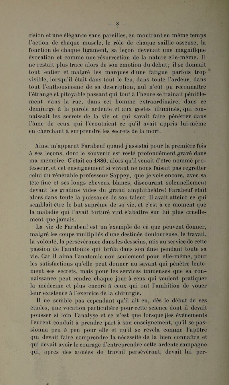 cision et une élégance sans pareilles, en montrant en même temps l’action de chaque muscle, le rôle de chaque saillie osseuse, la fonction de chaque ligament, sa leçon devenait une magnifique évocation et comme une résurrection de la nature elle-même. Il ne restait plus trace alors de son émotion du début; il se donnait tout entier et malgré les marques d’une fatigue parfois trop ' visible, lorsqu’il était dans tout le feu, dans toute l’ardeur, dans tout l’enthousiasme de sa description, nul n’eiit pu reconnaître l’étrange et pitoyable passant qui tout à l’heure se traînait pénible¬ ment dans la rue, dans cet homme extraordinaire, dans ce démiurge à la parole ardente et aux gestes illuminés, qui con¬ naissait les secrets de la vie et qui savait faire pénétrer dans l’âme de ceux qui l’écoutaient ce qu’il avait appris lui-même en cherchant à surprendre les secrets de la mort. Ainsi m’apparut Farabeuf quand j’assistai pour la première fois à ses leçons, dont le souvenir est resté profondément gravé dans ma mémoire. C’était en 1886, alors qu’il venait d’être nommé pro¬ fesseur, et cet enseignement si vivant ne nous faisait pas regretter celui du vénérable professeur Sappey, que je vois encore, avec sa tête fine et ses longs cheveux blancs, discourant solennellement devant les gradins vides du grand ampliithéâtre ! Farabeuf était alors dans toute la puissance de son talent. Il avait atteint ce qui semblait être le but suprême de sa vie, et c’est à ce moment que la maladie qui l’avait torturé vint s’abattre sur lui plus cruelle¬ ment que jamais. La vie de Farabeuf est un 'exemple de ce que peuvent donner, malgré les coups multipliés d’une destinée douloureuse, le travail, la volonté, la persévérance dans les desseins, mis au service de cette passion de l’anatomie qui brûla dans son âme pendant toute sa vie. Car il aima l’anatomie non seulement pour elle-même, pour les satisfactions qu’elle peut donner au savant qui pénètre lente¬ ment ses secrets, mais pour les services immenses que sa con¬ naissance peut rendre chaque jour à ceux qui veulent pratiquer la médecine et plus encore à ceux qui ont l’ambition de vouer leur existence à l’exercice de la chirurgie. Il ne sernble pas cependant qu’il ait eu, dès le début de ses études, une vocation particulière pour cette science dont il devait pousser si loin l’analyse et ce n’est que lorsque [les événements l’eurent conduit à prendre part à son enseignement, qu’il se pas¬ sionna peu à peu pour elle et qu’il se révéla comme l’apôtre qui devait faire comprendre la nécessité de la bien connaître et qui devait avoir le courage d’entreprendre cette ardente campagne qui, après des années de travail persévérant, devait lui per-