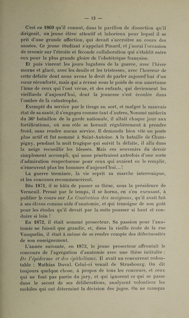 C’est en 1869 qu’il connut, dans le pavillon de dissection qu’il dirigeait, un jeune élève attentif et laborieux pour lequel il se prit d’une grande affection, qui devait s’accroître au cours des années. Ce jeune étudiant s’appelait Pinard, et j’aurai l’occasion de revenir sur l’étroite et féconde collaboration qui s’établit entre eux pour la plus grande gloire de l’obstétrique française. Et puis vinrent les jours lugubres de la guerre, avec l’hiver morne et glacé, avec les deuils et les tristesses, avec l’horreur de cette défaite dont nous avons le droit de parler aujourd’hui d’un cœur réconforté, mais qui a écrasé sous le poids de son amertume l’âme de ceux qui l’ont vécue, et des enfants, qui deviennent les vieillards d’aujourd’hui, dont la jeunesse s’est écoulée dans l’ombre de la catastrophe. Exempté du service par le tirage au sort, et malgré le mauvais état de sa santé, il s’engagea comme tant d’autres. Nommé médecin du 36® bataillon de la garde nationale, il allait chaque jour aux fortifications, où son rôle se bornait régulièrement à prendre froid, sans rendre aucun service. Il demanda bien vite un poste plus actif et fut nommé à Saint-Antoine. A la bataille de Cham- pigny, pendant la nuit tragique qui suivit la défaite, il alla dans la neige recueillir les blessés. Mais ces souvenirs du devoir simplement accompli, qui nous pénétraient autrefois d’une sorte d’admiration respectueuse pour ceux qui avaient su le remplir, n’émeuvent plus les hommes d’aujourd’hui... ! La guerre terminée, la vie reprit sa marche interrompue, et les concours recommencèrent. Dès 1871, il se hâta de passer sa thèse, sous la présidence de Yerneuil. Pressé par le temps, il se borna, en s’en excusant, à publier le cours sur Lu Confection des moignons, qu’il avait fait à ses élèves comme aide d’anatomie, et qui témoigne de son goût pour les études qu’il devait par la suite pousser si haut et con¬ duire si loin ! En 1872, il était nommé prosecteur. Sa passion pour l’ana¬ tomie ne faisait que grandir, et, dans la vieille école de la rue Vauquelin, il était à.même de se rendre compte des défectuosités de son enseignement. L’année suivante, en 1873, le jeune prosecteur affrontait le concours de l’agrégation d’anatomie avec une thèse intitulée : De répiderme et des épithéliums. Il avait un concurrent redou¬ table : Mathias Duval. Celui-ci venait de Strasbourg. On dit toujours quelque chose, à propos de tous les concours, et ceux qui ne font pas partie du jury, et qui ignorent ce qui se passe dans le secret de ses délibérations, analysent volontiers les mobiles qui ont déterminé la décision des juges. On ne manqua