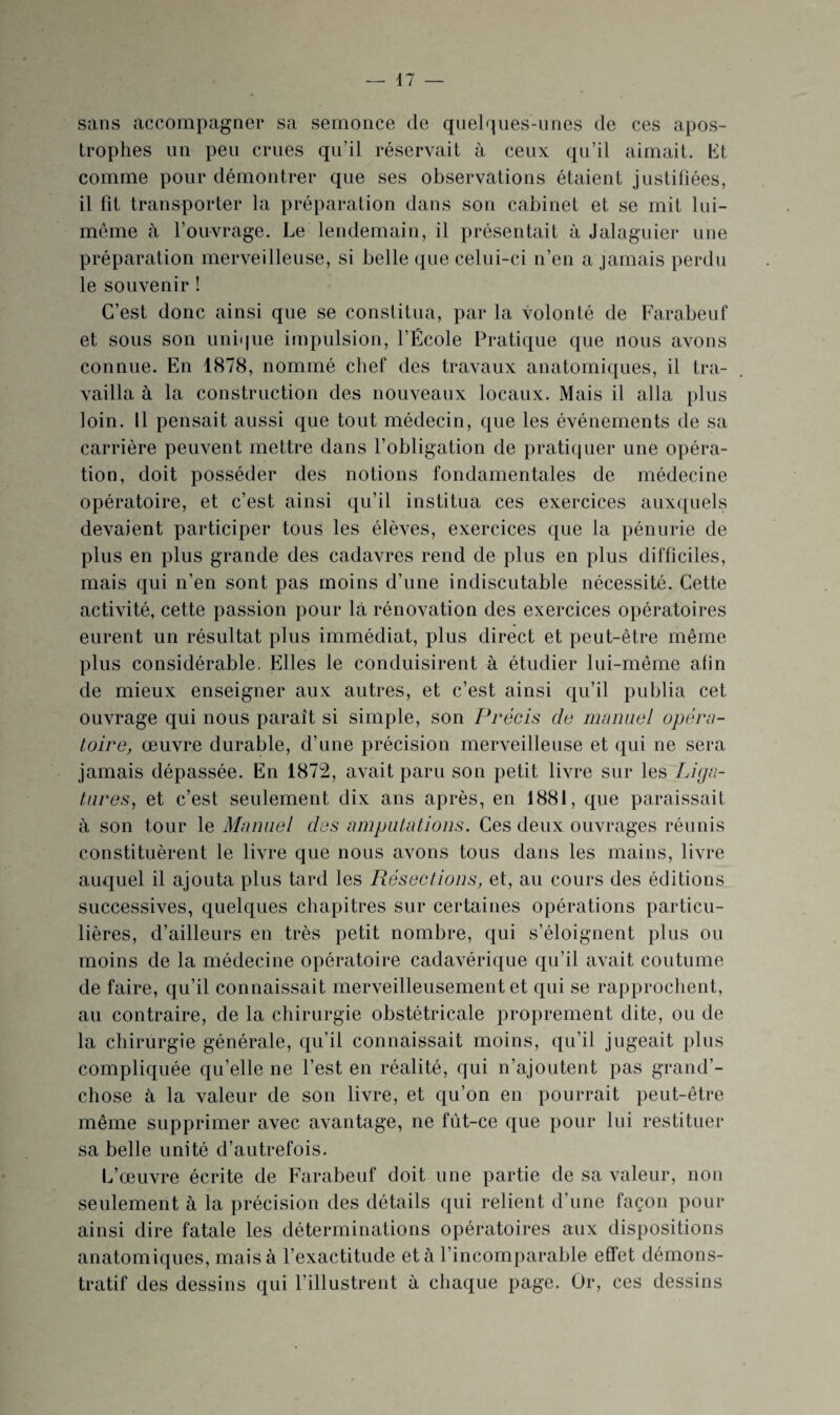 sans accompagner sa semonce de quelques-unes de ces apos¬ trophes un peu crues qu’il réservait à ceux qu’il aimait, lit comme pour démontrer que ses observations étaient justifiées, il fit transporter la préparation dans son cabinet et se mit lui- même à l’ouvrage. Le lendemain, il présentait à Jalaguier une préparation merveilleuse, si belle que celui-ci n’en a jamais perdu le souvenir ! C’est donc ainsi que se constitua, par la volonté de Farabeuf et sous son unii|ue impulsion, l’École Pratique que nous avons connue. En 1878, nommé chef des travaux anatomiques, il tra¬ vailla à la construction des nouveaux locaux. Mais il alla plus loin. Il pensait aussi que tout médecin, que les événements de sa carrière peuvent mettre dans l’obligation de pratiquer une opéra¬ tion, doit posséder des notions fondamentales de médecine opératoire, et c’est ainsi qu’il institua ces exercices auxquels devaient participer tous les élèves, exercices que la pénurie de plus en plus grande des cadavres rend de plus en plus difficiles, mais qui n’en sont pas moins d’une indiscutable nécessité. Cette activité, cette passion pour là rénovation des exercices opératoires eurent un résultat plus immédiat, plus direct et peut-être même plus considérable. Elles le conduisirent à étudier lui-même afin de mieux enseigner aux autres, et c’est ainsi qu’il publia cet ouvrage qui nous paraît si simple, son Précis de manuel opéra¬ toire, œuvre durable, d’une précision merveilleuse et qui ne sera jamais dépassée. En 1872, avait paru son petit livre sur les Liga- tiires, et c’est seulement dix ans après, en 1881, que paraissait à son tour le Manuel des amputations. Ces deux ouvrages réunis constituèrent le livre que nous avons tous dans les mains, livre auquel il ajouta plus tard les Résections, et, au cours des éditions successives, quelques chapitres sur certaines opérations particu¬ lières, d’ailleurs en très petit nombre, qui s’éloignent plus ou moins de la médecine opératoire cadavérique qu’il avait coutume de faire, qu’il connaissait merveilleusement et qui se rapprochent, au contraire, de la chirurgie obstétricale proprement dite, ou de la chirurgie générale, qu’il connaissait moins, qu’il jugeait plus compliquée qu’elle ne l’est en réalité, qui n’ajoutent pas grand’- chose à la valeur de son livre, et qu’on en pourrait peut-être même supprimer avec avantage, ne fût-ce que pour lui restituer sa belle unité d’autrefois. L’œuvre écrite de Farabeuf doit une partie de sa valeur, non seulement à la précision des détails qui relient d’une façon pour ainsi dire fatale les déterminations opératoires aux dispositions anatomiques, mais à l’exactitude et à l’incomparable effet démons¬ tratif des dessins qui l’illustrent à chaque page. Ur, ces dessins