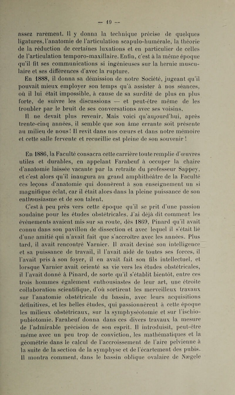 dO — assez rarement. 11 y donna la technique précise de quelques ligatures, l’anatomie de l’articulation scapulo-liumérale, la théorie de la réduction de certaines luxations et en particulier de celles de l’articulation temporo-maxillaire. Enfin, c’est à la môme époque qu’il fit ses communications si ingénieuses sur la hernie muscu¬ laire et ses différeaces d’avec la rupture. En 1888, il donna sa démission de notre Société, jugeant qu’il pouvait mieux employer son temps qu’à assister à nos séances, où il lui était impossible, à cause de sa surdité de plus en plus forte, de suivre les discussions — et peut-être même de les troubler par le bruit de ses conversations avec ses voisins. 11 ne devait plus revenir. Mais voici qu’aujourd’hui, après trente-cinq années, il semble que son âme errante soit présente au milieu de nous! Il revit dans nos cœurs et dans notre mémoire et cette salle fervente et recueillie est pleine de son souvenir 1 En 1886, la Faculté consacra cette carrière toute remplie d’œuvres utiles et durables, en appelant Farabeuf à occuper la chaire d’anatomie laissée vacante par la retraite du professeur Sappey, et c’est alors qu’il inaugura au grand amphithéâtre de la Faculté ces leçons d’anatomie qui donnèrent à son enseignement un si magnifique éclat, car il était alors dans la pleine puissance de son entlmusiasme et de son talent. C’est à peu près vers cette époque qu’il se prit d’une passion soudaine pour les études obstétricales, .l’ai déjà dit comment les événements avaient mis sur sa route, dès 1869, Pinard qu’il avait connu dans son pavillon de dissection et avec le([uel il s’était lié d’une amitié qui n’avait fait que s’accroître avec les années. Plus tard, il avait rencontré Varnier. Il avait deviné son intelligence et sa puissance de travail, il l’avait aidé de toutes ses forces, il l’avait pris à son foyer, il en avait fait son fils intellectuel, et lorsque Varnier avait orienté sa vie vers les études obstétricales, il l’avait donné à Pinard, de sorte qu’il s’établit bientôt, entre ces trois hommes également enthousiastes de leur art, une étroite collaboration scientifique, d’où sortirent les merveilleux travaux sur l’anatomie obstétricale du bassin, avec leurs acquisitions définitives, et les belles études, qui passionnèrent à cette époque les milieux obstétricaux, sur la symphyséotomie et sur l’ischio- pubiotomie. Farabeuf donna dans ces divers travaux la mesure de l’admirable précision de son esprit. Il introduisit, peut-être même avec un peu trop de conviction, les mathématiques et la géométrie dans le calcul de l’accroissement de faire pelvienne à la suite de la section de la symphyse et de l’écartement des pubis. Il montra commeat, dans le bassin oblique ovalaire de Nægele