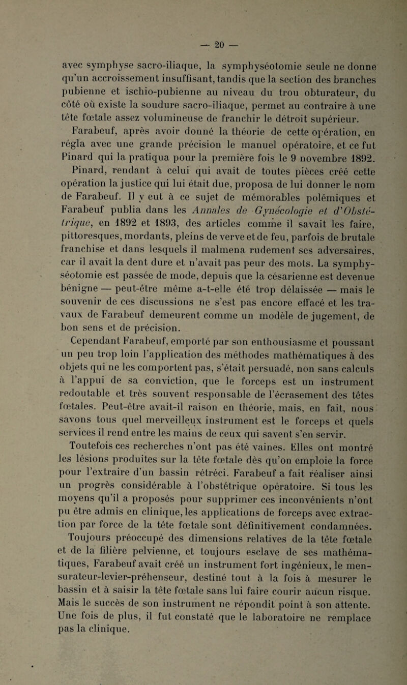 avec symphyse sacro-iliaque, la symphyséotomie seule ne donne qu’un accroissement insuffisant, tandis que la section des branches pubienne et ischio-pubienne au niveau du trou obturateur, du côté où existe la soudure sacro-iliaque, permet au contraire à une tête fœtale assez volumineuse de franchir le détroit supérieur. Farabeuf, après avoir donné la théorie de cette opération, en régla avec une grande précision le manuel opératoire, et ce fut Pinard qui la pratiqua pour la première fois le 9 novembre 1892. Pinard, rendant à celui qui avait de toutes pièces créé cette opération la justice qui lui était due, proposa de lui donner le nom de Farabeuf. Il y eut à ce sujet de mémorables polémiques et Farabeuf publia dans les Annales de Gynécologie et d'Obsté¬ trique, en 1892 et 1893, des articles comme il savait les faire, pittoresques, mordants, pleins de verve et de feu, parfois de brutale franchise et dans lesquels il malmena rudement ses adversaires, car il avait la dent dure et n’avait pas peur des mots. La symphy¬ séotomie est passée de mode, depuis que la césarienne est devenue bénigne — peut-être même a-t-elle été trop délaissée — mais le souvenir de ces discussions ne s’est pas encore effacé et les tra¬ vaux de Farabeuf demeurent comme un modèle de jugement, de bon sens et de précision. Cependant Farabeuf, emporté par son enthousiasme et poussant un peu trop loin l’application des méthodes mathématiques à des objets qui ne les comportent pas, s’était persuadé, non sans calculs a l’appui de sa conviction, que le forceps est un instrument redoutable et très souvent responsable de l’écrasement des têtes fœtales. Peut-être avait-il raison en théorie, mais, en fait, nous savons tous quel merveilleux instrument est le forceps et quels services il rend entre les mains de ceux qui savent s’en servir. Toutefois ces recherches n’ont pas été vaines. Files ont montré les lésions produites sur la tête fœtale dès qu’on emploie la force pour 1 extraire d’un bassin rétréci. Farabeuf a fait réaliser ainsi un progrès considérable à l’obstétrique opératoire. Si tous les moyens qu’il a proposés pour supprimer ces inconvénients n’ont pu être admis en clinique, les applications de forceps avec extrac¬ tion par force de la tête fœtale sont définitivement condamnées. Toujours préoccupé des dimensions relatives de la tête fœtale et de la filière pelvienne, et toujours esclave de ses mathéma¬ tiques, Farabeuf avait créé un instrument fort ingénieux, le men- surateur-levier-préhenseur, destiné tout à la fois à mesurer le bassin et à saisir la tête fœtale sans lui faire courir aucun risque. Mais le succès de son instrument ne répondit point à son attente. Une fois de plus, il fut constaté que le laboratoire ne remplace pas la clinique.