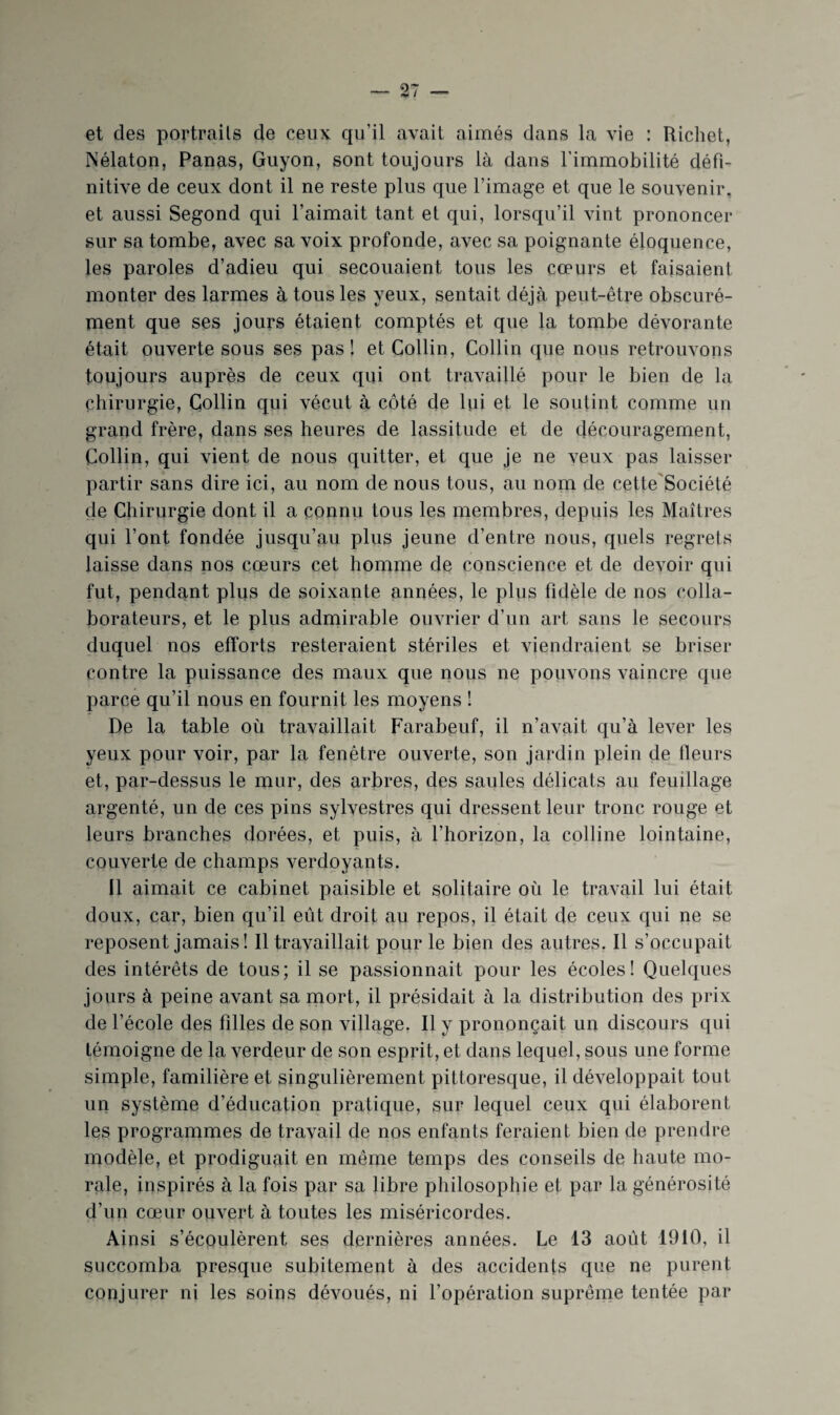 et des portraits de ceux qu’il avait aimés dans la vie : Richet, Nélaton, Panas, Guyon, sont toujours là dans l’immobilité défi¬ nitive de ceux dont il ne reste plus que l’image et que le souvenir, et aussi Segond qui l’aimait tant et qui, lorsqu’il vint prononcer sur sa tombe, avec sa voix profonde, avec sa poignante éloquence, les paroles d’adieu qui secouaient tous les cœurs et faisaient monter des larmes à tous les yeux, sentait déjà peut-être obscuré¬ ment que ses jours étaient comptés et que la tombe dévorante était ouverte sous ses pas! et Collin, Collin que nous retrouvons toujours auprès de ceux qui ont travaillé pour le bien de la chirurgie, Collin qui vécut à côté de lui et le soutint comme un grand frère, dans ses heures de lassitude et de découragement, Collin, qui vient de nous quitter, et que je ne veux pas laisser partir sans dire ici, au nom de nous tous, au nom de cette'Société de Chirurgie dont il a connu tous les membres, depuis les Maîtres qui l’ont fondée jusqu’au plus jeune d’entre nous, quels regrets laisse dans nos cœurs cet homme de conscience et de devoir qui fut, pendant plus de soixante années, le plus fidèle de nos colla¬ borateurs, et le plus admirable ouvrier d’un art sans le secours duquel nos efforts resteraient stériles et viendraient se briser contre la puissance des maux que nous ne pouvons vaincre que parce qu’il nous en fournit les moyens ! De la table où travaillait Farabeuf, il n’avait qu’à lever les yeux pour voir, par la fenêtre ouverte, son jardin plein de fleurs et, par-dessus le mur, des arbres, des saules délicats au feuillage argenté, un de ces pins sylvestres qui dressent leur tronc rouge et leurs branches dorées, et puis, à l’horizon, la colline lointaine, couverte de champs verdoyants. Il aimait ce cabinet paisible et solitaire où le travail lui était doux, car, bien qu’il eût droit au repos, il était de ceux qui ne se reposent jamais! Il travaillait pour le bien des autres. Il s’occupait des intérêts de tous; il se passionnait pour les écoles! Quelques jours à peine avant sa mort, il présidait à la distribution des prix de l’école des filles de son village. Il y prononçait un discours qui témoigne de la verdeur de son esprit, et dans lequel, sous une forme simple, familière et singulièrement pittoresque, il développait tout un système d’éducation pratique, sur lequel ceux qui élaborent les programmes de travail de nos enfants feraient bien de prendre modèle, et prodiguait en même temps des conseils de haute mo¬ rale, inspirés à la fois par sa libre philosophie et par la générosité d’un cœur ouvert à toutes les miséricordes. Ainsi s’écoulèrent ses dernières années. Le 13 août 1910, il succomba presque subitement à des accidents que ne purent conjurer ni les soins dévoués, ni l’opération suprême tentée par