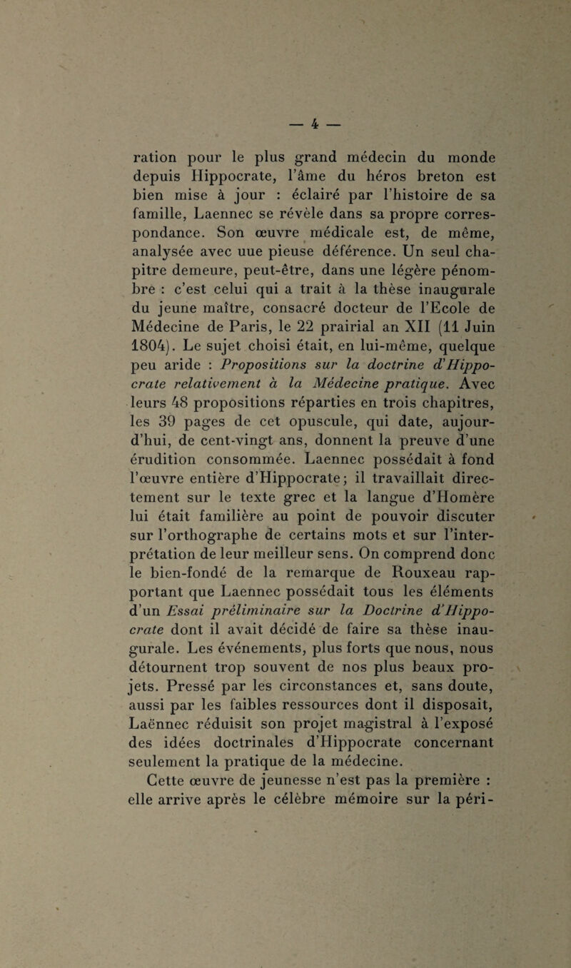 ration pour le plus grand médecin du monde depuis Hippocrate, l’âme du héros breton est bien mise à jour : éclairé par l’histoire de sa famille, Laennec se révèle dans sa propre corres¬ pondance. Son œuvre médicale est, de même, analysée avec uue pieuse déférence. Un seul cha¬ pitre demeure, peut-être, dans une légère pénom¬ bre : c’est celui qui a trait à la thèse inaugurale du jeune maître, consacré docteur de l’Ecole de Médecine de Paris, le 22 prairial an XII (11 Juin 1804). Le sujet choisi était, en lui-même, quelque peu aride : Propositions sur la doctrine d'Hippo¬ crate relativement à la Médecine pratique. Avec leurs 48 propositions réparties en trois chapitres, les 39 pages de cet opuscule, qui date, aujour¬ d’hui, de cent-vingt ans, donnent la preuve d’une érudition consommée. Laennec possédait à fond l’œuvre entière d’Hippocrate; il travaillait direc¬ tement sur le texte grec et la langue d’Homère lui était familière au point de pouvoir discuter sur l’orthographe de certains mots et sur l’inter¬ prétation de leur meilleur sens. On comprend donc le bien-fondé de la remarque de Rouxeau rap¬ portant que Laennec possédait tous les éléments d’un Essai préliminaire sur la Doctrine d’Hippo¬ crate dont il avait décidé de faire sa thèse inau¬ gurale. Les événements, plus forts que nous, nous détournent trop souvent de nos plus beaux pro¬ jets. Pressé par les circonstances et, sans doute, aussi par les faibles ressources dont il disposait, Laënnec réduisit son projet magistral à l’exposé des idées doctrinales d’Hippocrate concernant seulement la pratique de la médecine. Cette œuvre de jeunesse n’est pas la première : elle arrive après le célèbre mémoire sur la péri-