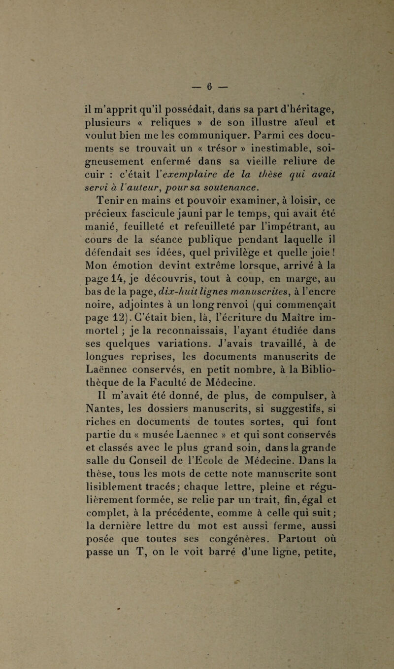 il m’apprit qu’il possédait, dans sa part d’héritage, plusieurs « reliques » de son illustre aïeul et voulut bien me les communiquer. Parmi ces docu¬ ments se trouvait un « trésor » inestimable, soi¬ gneusement enfermé dans sa vieille reliure de cuir : c’était Vexemplaire de la thèse qui avait servi à l 'auteur, pour sa soutenance. Tenir en mains et pouvoir examiner, à loisir, ce précieux fascicule jauni par le temps, qui avait été manié, feuilleté et refeuilleté par l’impétrant, au cours de la séance publique pendant laquelle il défendait ses idées, quel privilège et quelle joie ! Mon émotion devint extrême lorsque, arrivé à la page 14, je découvris, tout à coup, en marge, au bas de la page, dix-huit lignes manuscrites, à l’encre noire, adjointes à un long renvoi (qui commençait page 12). C’était bien, là, l’écriture du Maître im¬ mortel ; je la reconnaissais, l’ayant étudiée dans ses quelques variations. J’avais travaillé, à de longues reprises, les documents manuscrits de Laënnec conservés, en petit nombre, à la Biblio¬ thèque de la Faculté de Médecine. Il m’avait été donné, de plus, de compulser, à Nantes, les dossiers manuscrits, si suggestifs, si riches en documents de toutes sortes, qui font partie du « musée Laennec » et qui sont conservés et classés avec le plus grand soin, dans la grande salle du Conseil de l’Ecole de Médecine. Dans la thèse, tous les mots de cette note manuscrite sont lisiblement tracés ; chaque lettre, pleine et régu¬ lièrement formée, se relie par un-trait, fin, égal et complet, à la précédente, eomme à celle qui suit ; la dernière lettre du mot est aussi ferme, aussi posée que toutes ses congénères. Partout où passe un T, on le voit barré d’une ligne, petite,