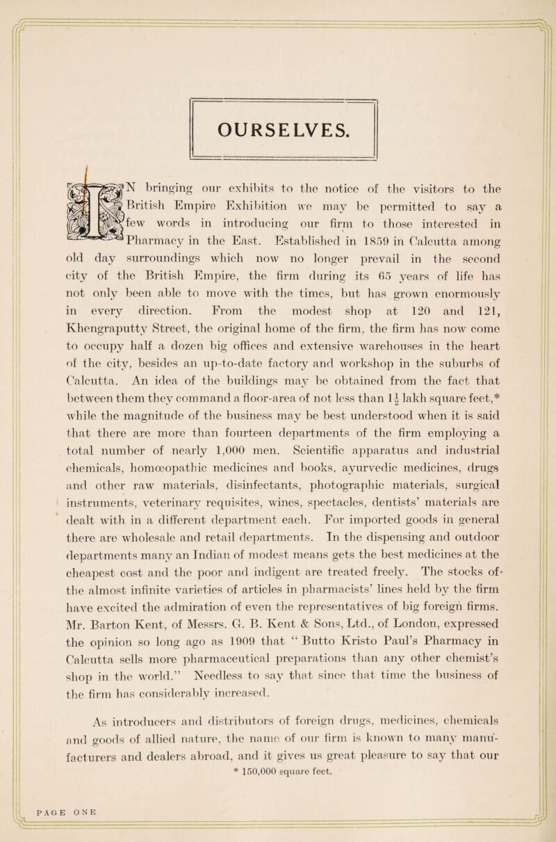 OURSELVES. N bringing our exhibits to the notice of the visitors to the British Empire Exhibition we may be permitted to say a few words in introducing our firm to those interested in Pharmacy in the East. Established in 1859 in Calcutta among old day surroundings which now no longer prevail in the second city of the British Empire, the firm during its 65 years of life has not only been able to move with the times, but has grown enormously in every direction. From the modest shop at 120 and 121, Khengraputtv Street, the original home of the firm, the firm has now come to occupy half a dozen big offices and extensive warehouses in the heart of the city, besides an up-to-date factory and workshop in the suburbs of Calcutta. An idea of the buildings may be obtained from the fact that between them they command a floor-area of not less than 1| lakh square feet,* while the magnitude of the business may be best understood when it is said that there are more than fourteen departments of the firm employing a total number of nearly 1,000 men. Scientific apparatus and industrial chemicals, homoeopathic medicines and books, ayurvedic medicines, drugs and other raw materials, disinfectants, photographic materials, surgical • instruments, veterinary requisites, wines, spectacles, dentists’ materials are dealt with in a different department each. For imported goods in general there are wholesale and retail departments. In the dispensing and outdoor departments many an Indian of modest means gets the best medicines at the cheapest cost and the poor and indigent are treated freely. The stocks of- the almost infinite varieties of articles in pharmacists’ lines held by the firm have excited the admiration of even the representatives of big foreign firms. Mr. Barton Kent, of Messrs. G. B. Kent & Sons, Ltd., of London, expressed the opinion so long ago as 1909 that “ Butto Kristo Paul’s Pharmacy in Calcutta sells more pharmaceutical preparations than any other chemist’s shop in the world.” Needless to say that since that time the business of the firm has considerably increased. As introducers and distributors of foreign drugs, medicines, chemicals and goods of allied nature, the name of our firm is known to many manu¬ facturers and dealers abroad, and it gives us great pleasure to say that our * 150,000 square feet,