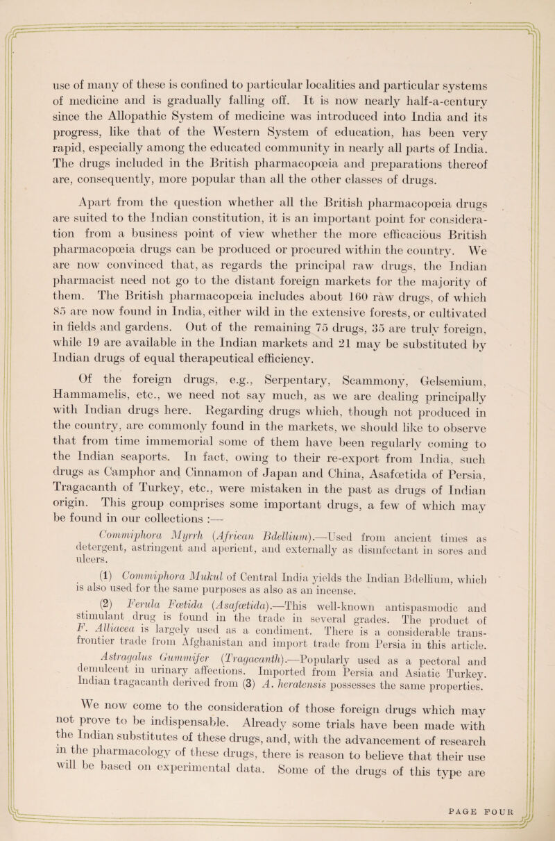 use of many of these is confined to particular localities and particular systems of medicine and is gradually falling off. It is now nearly half-a-century since the Allopathic System of medicine was introduced into India and its progress, like that of the Western System of education, has been very rapid, especially among the educated community in nearly all parts of India. The drugs included in the British pharmacopoeia and preparations thereof are, consequently, more popular than all the other classes of drugs. Apart from the question whether all the British pharmacopoeia drugs are suited to the Indian constitution, it is an important point for considera¬ tion from a business point of view whether the more efficacious British pharmacopoeia drugs can be produced or procured within the country. We are now convinced that, as regards the principal raw drugs, the Indian pharmacist need not go to the distant foreign markets for the majority of them. The British pharmacopoeia includes about 160 raw drugs, of which 85 are now found in India, either wild in the extensive forests, or cultivated in fields and gardens. Out of the remaining 75 drugs, 35 are truly foreign, while 19 are available in the Indian markets and 21 may be substituted by Indian drugs of equal therapeutical efficiency. Of the foreign drugs, e.g., Serpentary, Scammony, Gelsemium, Hammamelis, etc., we need not say much, as we are dealing principally with Indian drugs here. Regarding drugs which, though not produced in the country, are commonly found in the markets, we should like to observe that from time immemorial some of them have been regularly coming to the Indian seaports. In fact, owing to their re-export from India, such drugs as Camphor and Cinnamon of Japan and China, Asafoetida of Persia, Tragacanth of Turkey, etc., were mistaken in the past as drugs of Indian origin. This group comprises some important drugs, a few of which may be found in our collections ( omnnjphora Myrrh (African Bdellium).—-Used from ancient times as detergent, astringent and aperient, and externally as disinfectant in sores and ulcers. (1) Commiphora Mukul of Central India yields the Indian Bdellium, which is also used for the same purposes as also as an incense. (2) Ferula h cetida (Asafcetida).—This well-known antispasmodic and stimulant drug is found in the trade in several grades. The product of T. Alliacea is largely used as a condiment. There is a considerable trans- frontier trade from Afghanistan and import trade from Persia in this article. Astragalus Gummifer (Tragacanth).—Popularly used as a pectoral and demulcent in urinary affections. Imported from Persia and Asiatic Turkey. Indian tragacanth derived from (3) A. heratensis possesses the same properties. We now come to the consideration of those foreign drugs which may not prove to be indispensable. Already some trials have been made with the Indian substitutes of these drugs, and, with the advancement of research m the pharmacology of these drugs, there is reason to believe that their use will be based on experimental data. Some of the drugs of this type are PAGE POUR