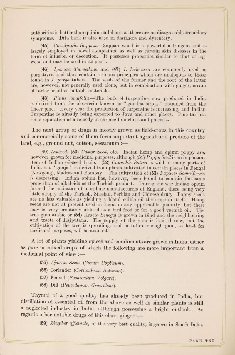 symptoms. Dita bark is also used in diarrhoea and dysentery. (45) Ccesalpinia Sappan.—Sappan wood is a powerful astringent and is largely employed in bowel complaints, as well as certain skin diseases in the form of infusion or decoction. It possesses properties similar to that of log¬ wood and may be used in its place. (46) Ipomcea Turpethum and (47) I. hederacea are commonly used as purgatives, and they contain resinous principles which are analogous to those found in I. purga tubers. The seeds of the former and the root of the latter are, however, not generally used alone, but in combination with ginger, cream of tartar or other suitable materials. (48) Pinus longifolia.—The bulk, of turpentine now produced in India is derived from the oleo-resin known as “ gandha-biroja ” obtained from the Cheer pine. Every year the production of turpentine is increasing, and Indian Turpentine is already being exported to Java and other places. Pine tar has some reputation as a remedy in chronic bronchitis and phthisis. The next group of drugs is mostly grown as field-crops in this country and commercially some of them form important agricultural produce of the land, e.g., ground nut, cotton, sessamum :— (49) Linseed, (50) Castor Seed, etc. Indian hemp and opium poppy are, however, grown for medicinal purposes, although (51) Poppy Seed is an important item of Indian oil-seed trade. (52) Cannabis Sativa is wild in many parts of India but “ ganja ” is derived from plants cultivated in certain places in Bengal (Nowgong), Madras and Bombay. The cultivation of (53) Papaver Somnijerum is decreasing. Indian opium has, however, been found to contain the same proportion of alkaloids as the Turkish product. During the war Indian opium formed the mainstay of morphine-manufacturers of England, there being very little supply of the Turkish, Silesian, Serbian and Chinese drug. Poppy seeds are no less valuable as yielding a bland edible oil than opium itself. Hemp seeds are not at present used in India in any appreciable quantity, but these may be very profitably utilised as a bird-food or for a good varnish oil. The true gum arabic or (54) Acacia Senegal is grown in Sind and the neighbouring arid tracts of Bajputana. The supply of the gum is limited now, but the cultivation of the tree is spreading, and in future enough gum, at least for medicinal purposes, will be available. A lot of plants yielding spices and condiments are grown in India, either as pure or mixed crops, of which the following are more important from a medicinal point of view :—- (55) Ajowan Seeds (Carum Copticurn). (56) Coriander (Coriandrum Sativum). (57) Fennel (Foenioulum Volgare). (58) Dill (Peucedanum Graveolens). Thymol of a good quality has already been produced in India, but distillation of essential oil from the above as well as similar plants is still a neglected industry in India, although possessing a bright outlook. As regards other notable drugs of this class, ginger :— (59) Zingiber officinale, of the very best quality, is grown in South India.