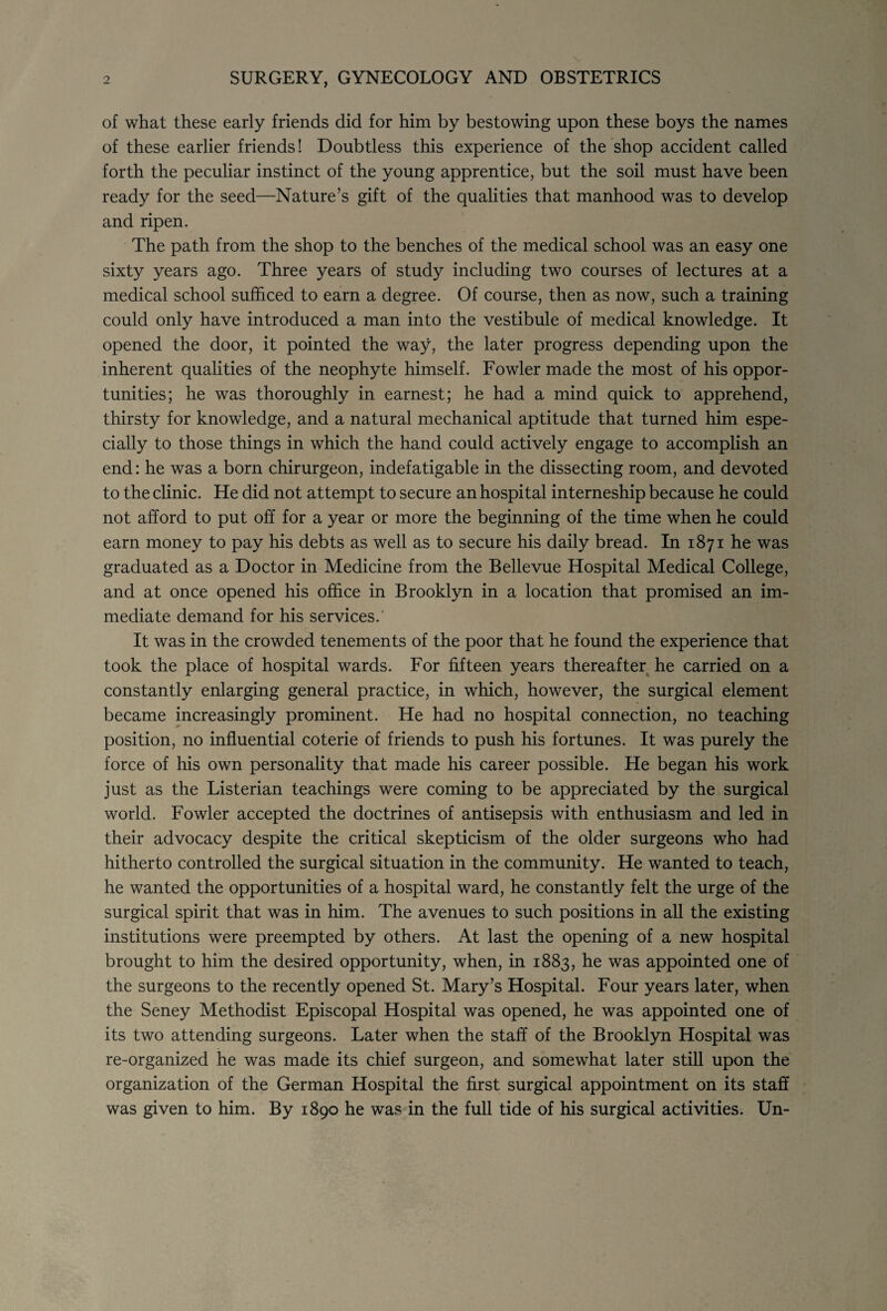of what these early friends did for him by bestowing upon these boys the names of these earlier friends! Doubtless this experience of the shop accident called forth the peculiar instinct of the young apprentice, but the soil must have been ready for the seed—Nature’s gift of the qualities that manhood was to develop and ripen. The path from the shop to the benches of the medical school was an easy one sixty years ago. Three years of study including two courses of lectures at a medical school sufficed to earn a degree. Of course, then as now, such a training could only have introduced a man into the vestibule of medical knowledge. It opened the door, it pointed the way, the later progress depending upon the inherent qualities of the neophyte himself. Fowler made the most of his oppor¬ tunities; he was thoroughly in earnest; he had a mind quick to apprehend, thirsty for knowledge, and a natural mechanical aptitude that turned him espe¬ cially to those things in which the hand could actively engage to accomplish an end: he was a born chirurgeon, indefatigable in the dissecting room, and devoted to the clinic. He did not attempt to secure an hospital interneship because he could not afford to put off for a year or more the beginning of the time when he could earn money to pay his debts as well as to secure his daily bread. In 1871 he was graduated as a Doctor in Medicine from the Bellevue Hospital Medical College, and at once opened his office in Brooklyn in a location that promised an im¬ mediate demand for his services.' It was in the crowded tenements of the poor that he found the experience that took the place of hospital wards. For fifteen years thereafter he carried on a constantly enlarging general practice, in which, however, the surgical element became increasingly prominent. He had no hospital connection, no teaching position, no influential coterie of friends to push his fortunes. It was purely the force of his own personality that made his career possible. He began his work just as the Listerian teachings were coming to be appreciated by the surgical world. Fowler accepted the doctrines of antisepsis with enthusiasm and led in their advocacy despite the critical skepticism of the older surgeons who had hitherto controlled the surgical situation in the community. He wanted to teach, he wanted the opportunities of a hospital ward, he constantly felt the urge of the surgical spirit that was in him. The avenues to such positions in all the existing institutions were preempted by others. At last the opening of a new hospital brought to him the desired opportunity, when, in 1883, he was appointed one of the surgeons to the recently opened St. Mary’s Hospital. Four years later, when the Seney Methodist Episcopal Hospital was opened, he was appointed one of its two attending surgeons. Later when the staff of the Brooklyn Hospital was re-organized he was made its chief surgeon, and somewhat later still upon the organization of the German Hospital the first surgical appointment on its staff was given to him. By 1890 he was in the full tide of his surgical activities. Un-