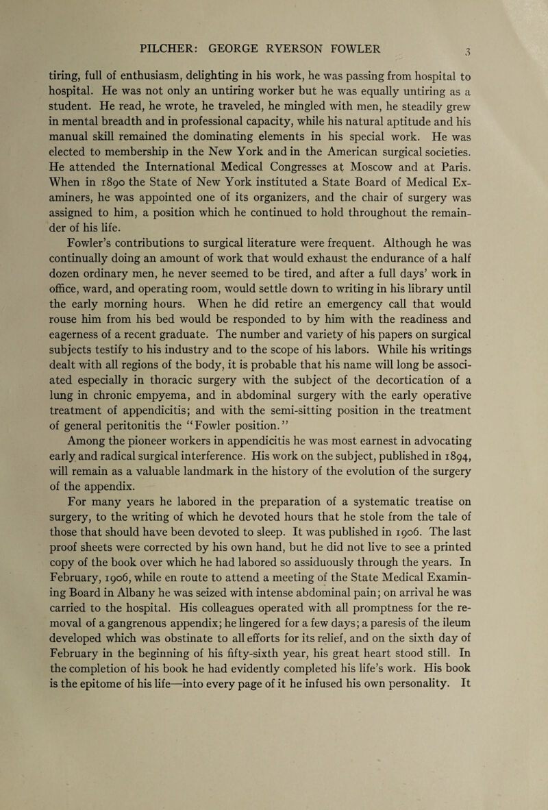 PILCHER: GEORGE RYERSON FOWLER tiring, full of enthusiasm, delighting in his work, he was passing from hospital to hospital. He was not only an untiring worker but he was equally untiring as a student. He read, he wrote, he traveled, he mingled with men, he steadily grew in mental breadth and in professional capacity, while his natural aptitude and his manual skill remained the dominating elements in his special work. He was elected to membership in the New York and in the American surgical societies. He attended the International Medical Congresses at Moscow and at Paris. When in 1890 the State of New York instituted a State Board of Medical Ex¬ aminers, he was appointed one of its organizers, and the chair of surgery was assigned to him, a position which he continued to hold throughout the remain¬ der of his life. Fowler’s contributions to surgical literature were frequent. Although he was continually doing an amount of work that would exhaust the endurance of a half dozen ordinary men, he never seemed to be tired, and after a full days’ work in office, ward, and operating room, would settle down to writing in his library until the early morning hours. When he did retire an emergency call that would rouse him from his bed would be responded to by him with the readiness and eagerness of a recent graduate. The number and variety of his papers on surgical subjects testify to his industry and to the scope of his labors. While his writings dealt with all regions of the body, it is probable that his name will long be associ¬ ated especially in thoracic surgery with the subject of the decortication of a lung in chronic empyema, and in abdominal surgery with the early operative treatment of appendicitis; and with the semi-sitting position in the treatment of general peritonitis the “Fowler position.” Among the pioneer workers in appendicitis he was most earnest in advocating early and radical surgical interference. His work on the subject, published in 1894, will remain as a valuable landmark in the history of the evolution of the surgery of the appendix. For many years he labored in the preparation of a systematic treatise on surgery, to the writing of which he devoted hours that he stole from the tale of those that should have been devoted to sleep. It was published in 1906. The last proof sheets were corrected by his own hand, but he did not live to see a printed copy of the book over which he had labored so assiduously through the years. In February, 1906, while en route to attend a meeting of the State Medical Examin¬ ing Board in Albany he was seized with intense abdominal pain; on arrival he was carried to the hospital. His colleagues operated with all promptness for the re¬ moval of a gangrenous appendix; he lingered for a few days; a paresis of the ileum developed which was obstinate to all efforts for its relief, and on the sixth day of February in the beginning of his fifty-sixth year, his great heart stood still. In the completion of his book he had evidently completed his life’s work. His book is the epitome of his life—into every page of it he infused his own personality. It