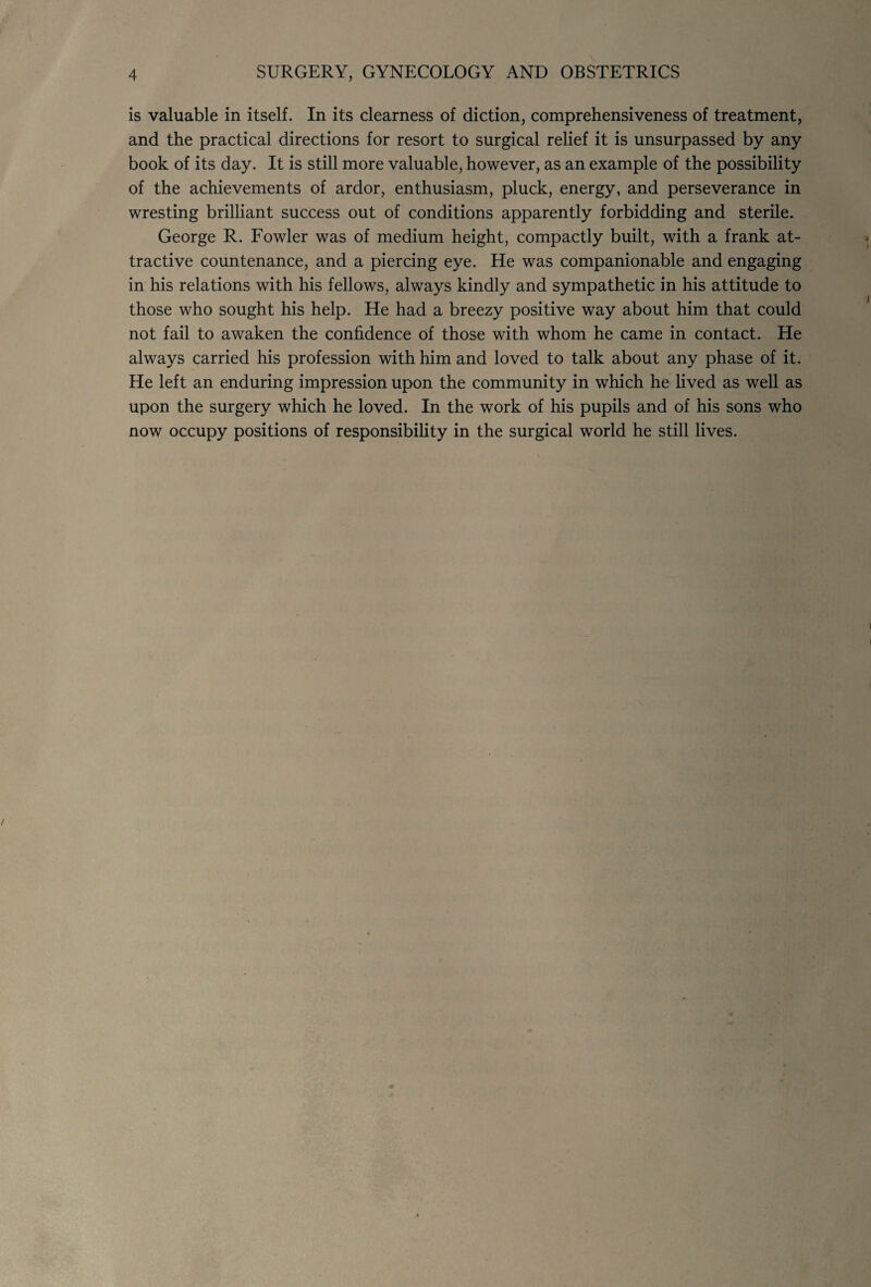 is valuable in itself. In its clearness of diction, comprehensiveness of treatment, and the practical directions for resort to surgical relief it is unsurpassed by any book of its day. It is still more valuable, however, as an example of the possibility of the achievements of ardor, enthusiasm, pluck, energy, and perseverance in wresting brilliant success out of conditions apparently forbidding and sterile. George R. Fowler was of medium height, compactly built, with a frank at¬ tractive countenance, and a piercing eye. He was companionable and engaging in his relations with his fellows, always kindly and sympathetic in his attitude to those who sought his help. He had a breezy positive way about him that could not fail to awaken the confidence of those with whom he came in contact. He always carried his profession with him and loved to talk about any phase of it. He left an enduring impression upon the community in which he lived as well as upon the surgery which he loved. In the work of his pupils and of his sons who now occupy positions of responsibility in the surgical world he still lives.